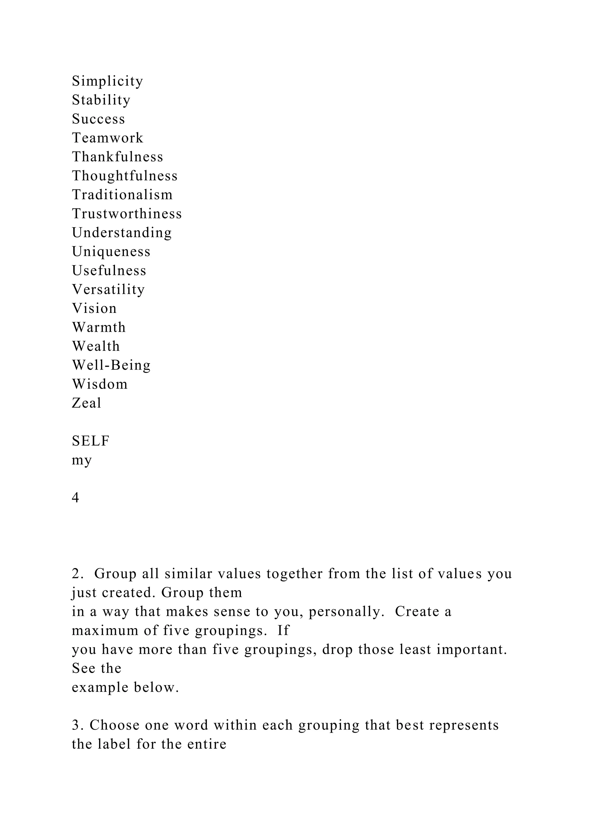 Simplicity
Stability
Success
Teamwork
Thankfulness
Thoughtfulness
Traditionalism
Trustworthiness
Understanding
Uniqueness
Usefulness
Versatility
Vision
Warmth
Wealth
Well-Being
Wisdom
Zeal
SELF
my
4
2. Group all similar values together from the list of values you
just created. Group them
in a way that makes sense to you, personally. Create a
maximum of five groupings. If
you have more than five groupings, drop those least important.
See the
example below.
3. Choose one word within each grouping that best represents
the label for the entire
 