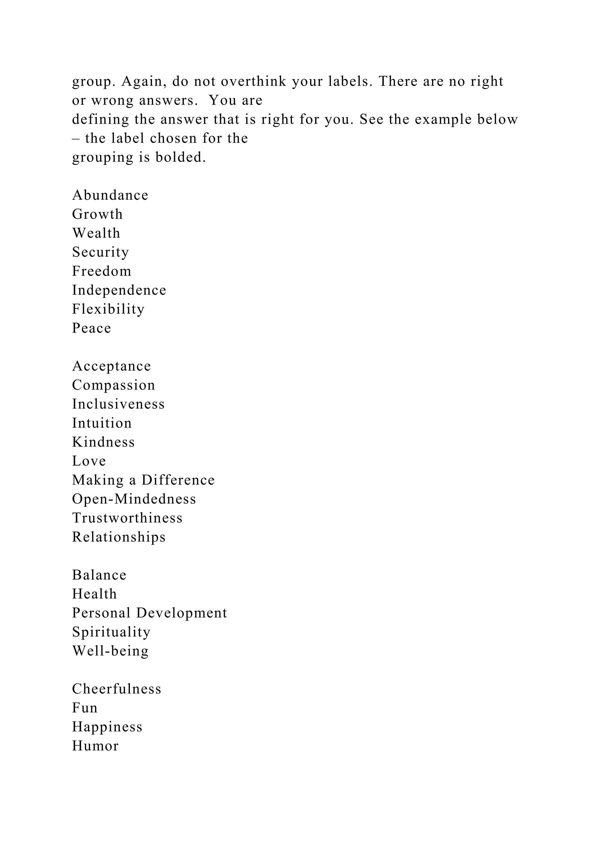 group. Again, do not overthink your labels. There are no right
or wrong answers. You are
defining the answer that is right for you. See the example below
– the label chosen for the
grouping is bolded.
Abundance
Growth
Wealth
Security
Freedom
Independence
Flexibility
Peace
Acceptance
Compassion
Inclusiveness
Intuition
Kindness
Love
Making a Difference
Open-Mindedness
Trustworthiness
Relationships
Balance
Health
Personal Development
Spirituality
Well-being
Cheerfulness
Fun
Happiness
Humor
 