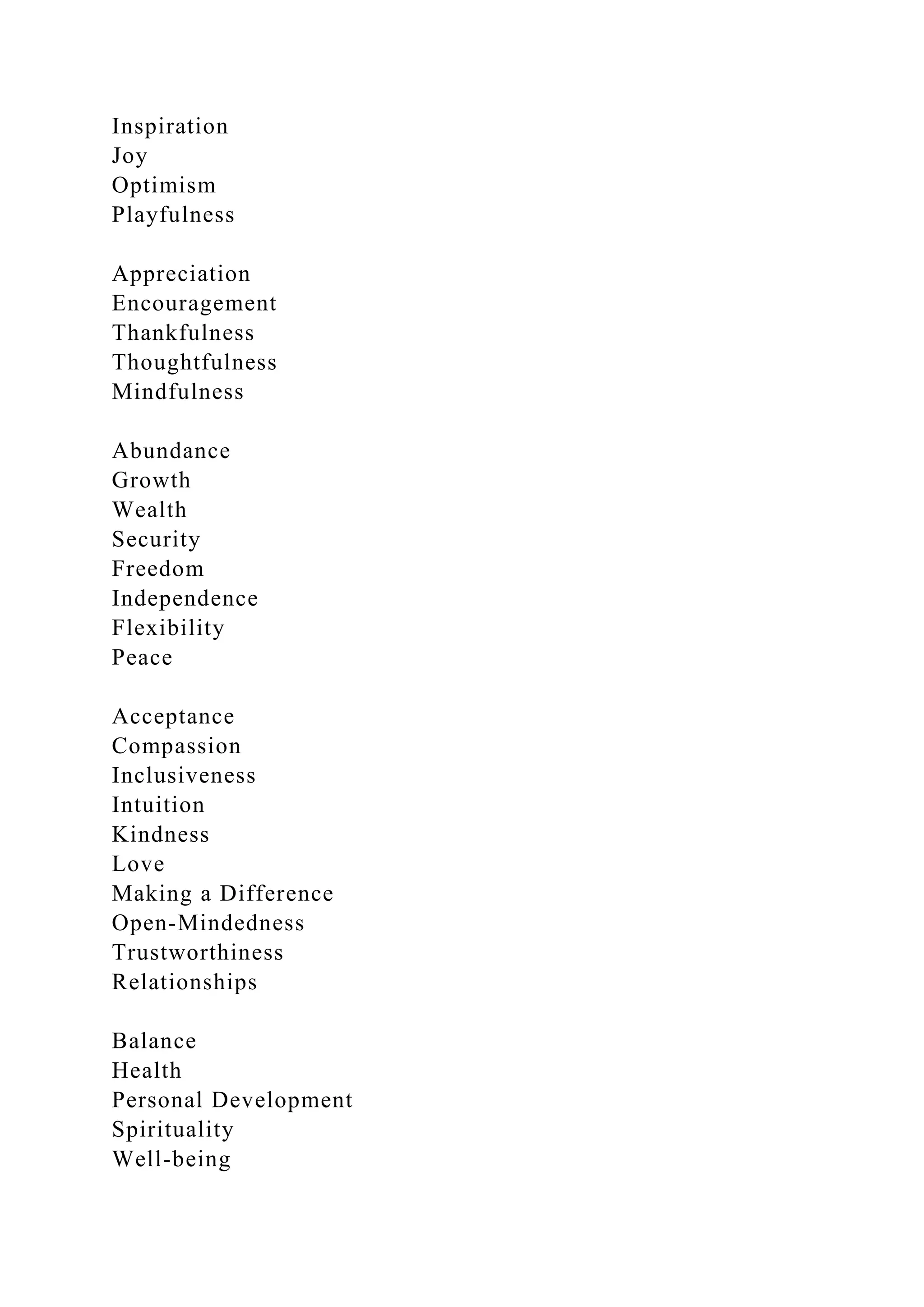 Inspiration
Joy
Optimism
Playfulness
Appreciation
Encouragement
Thankfulness
Thoughtfulness
Mindfulness
Abundance
Growth
Wealth
Security
Freedom
Independence
Flexibility
Peace
Acceptance
Compassion
Inclusiveness
Intuition
Kindness
Love
Making a Difference
Open-Mindedness
Trustworthiness
Relationships
Balance
Health
Personal Development
Spirituality
Well-being
 
