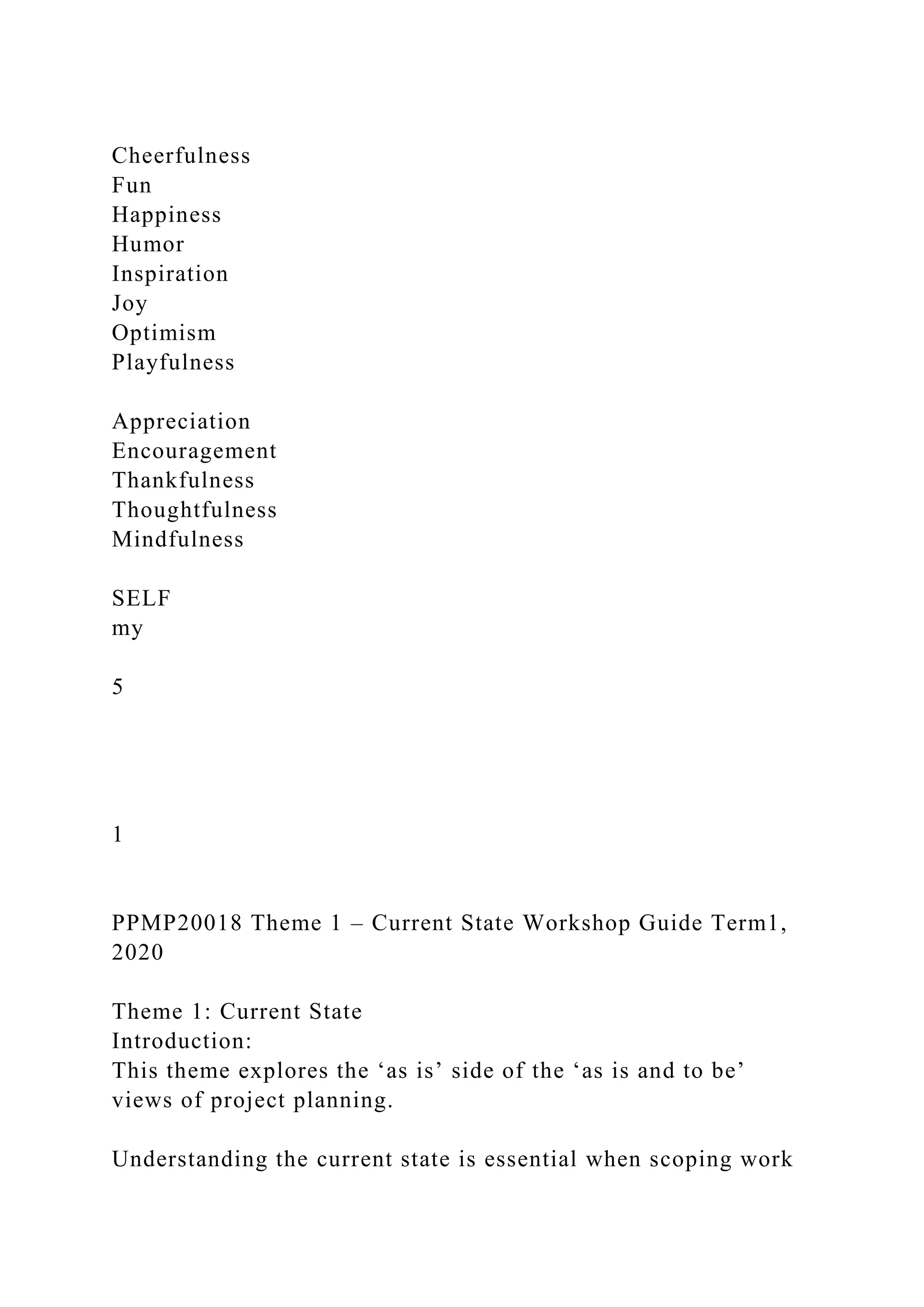 Cheerfulness
Fun
Happiness
Humor
Inspiration
Joy
Optimism
Playfulness
Appreciation
Encouragement
Thankfulness
Thoughtfulness
Mindfulness
SELF
my
5
1
PPMP20018 Theme 1 – Current State Workshop Guide Term1,
2020
Theme 1: Current State
Introduction:
This theme explores the ‘as is’ side of the ‘as is and to be’
views of project planning.
Understanding the current state is essential when scoping work
 