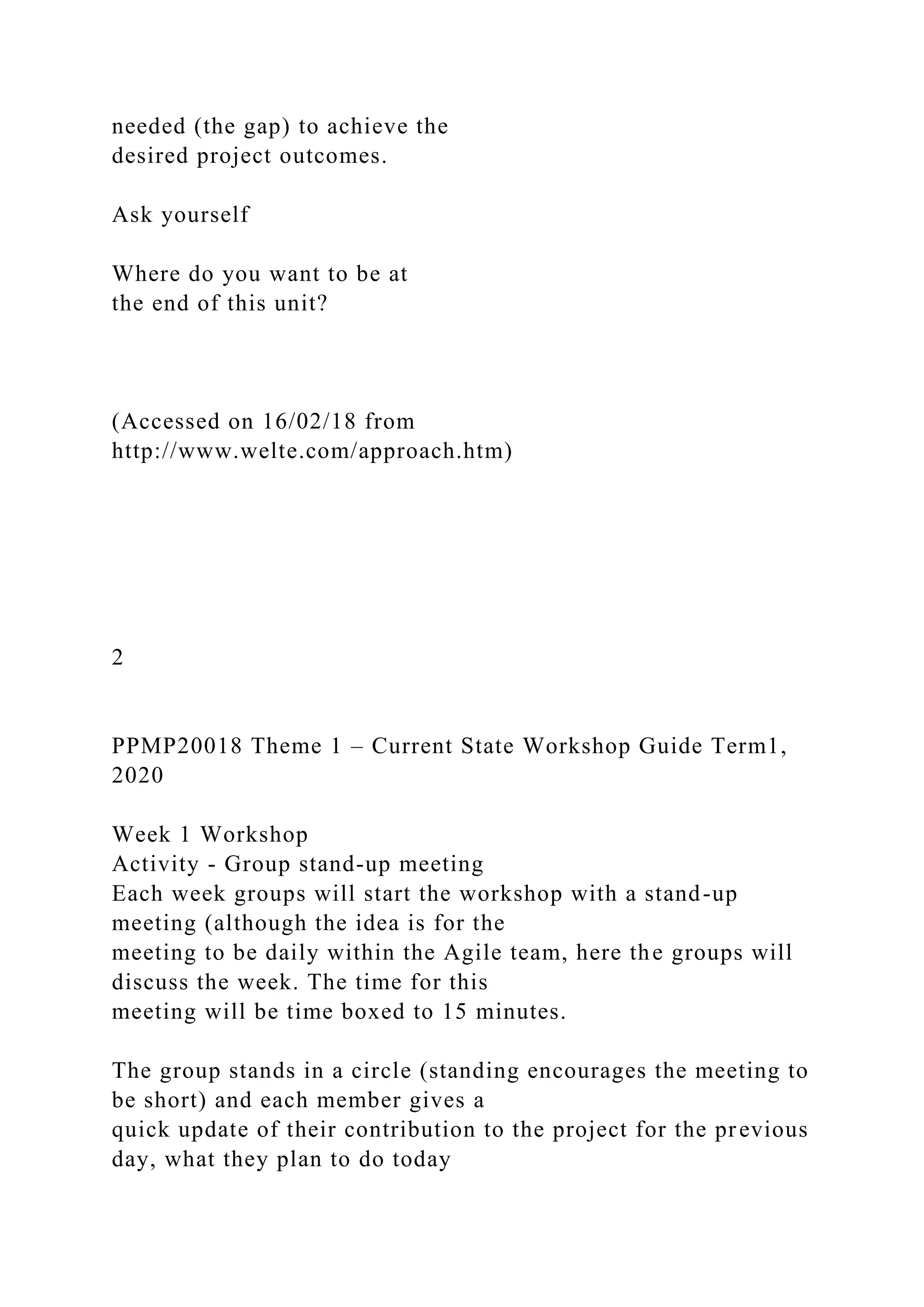 needed (the gap) to achieve the
desired project outcomes.
Ask yourself
Where do you want to be at
the end of this unit?
(Accessed on 16/02/18 from
http://www.welte.com/approach.htm)
2
PPMP20018 Theme 1 – Current State Workshop Guide Term1,
2020
Week 1 Workshop
Activity - Group stand-up meeting
Each week groups will start the workshop with a stand-up
meeting (although the idea is for the
meeting to be daily within the Agile team, here the groups will
discuss the week. The time for this
meeting will be time boxed to 15 minutes.
The group stands in a circle (standing encourages the meeting to
be short) and each member gives a
quick update of their contribution to the project for the previous
day, what they plan to do today
 