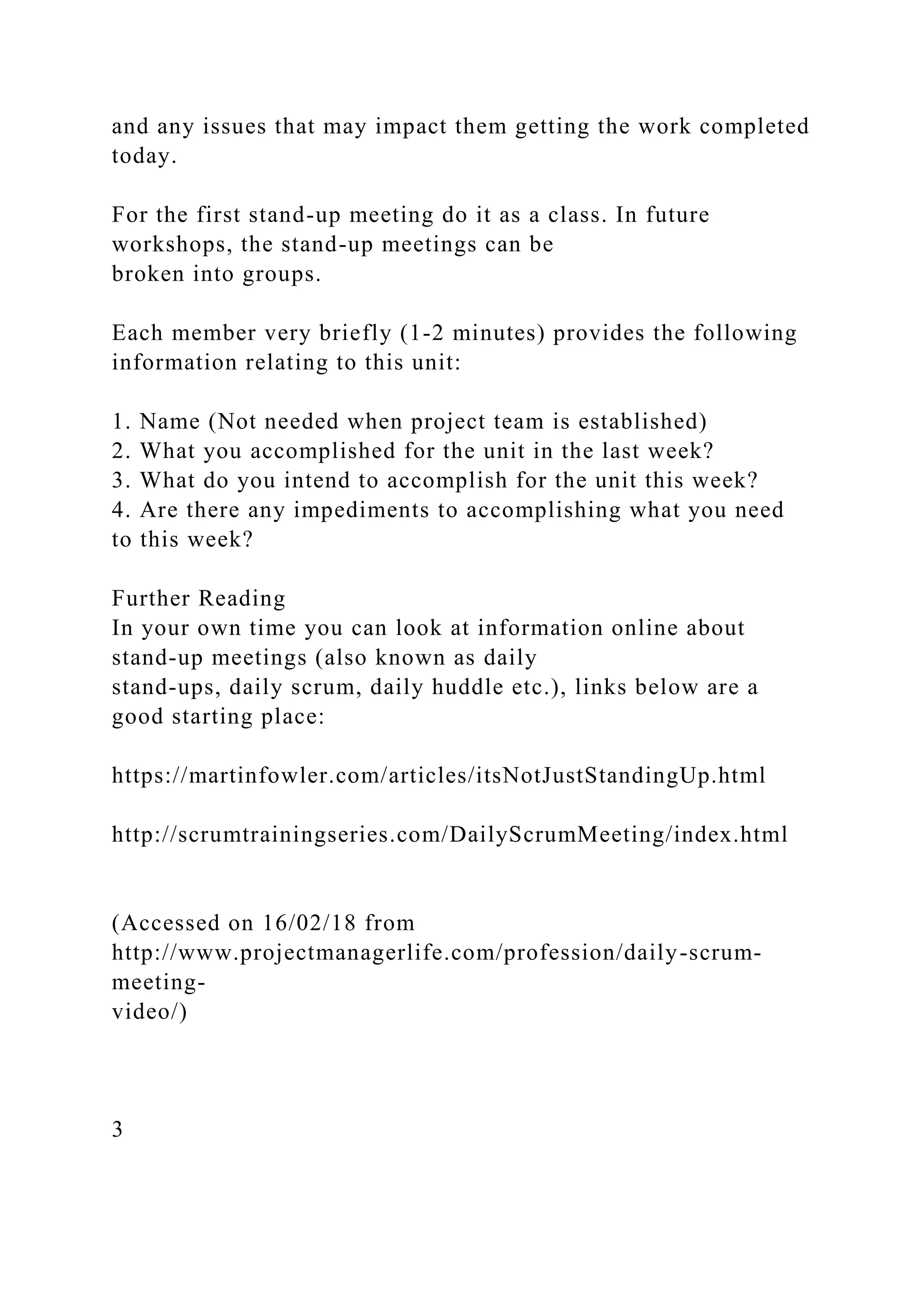 and any issues that may impact them getting the work completed
today.
For the first stand-up meeting do it as a class. In future
workshops, the stand-up meetings can be
broken into groups.
Each member very briefly (1-2 minutes) provides the following
information relating to this unit:
1. Name (Not needed when project team is established)
2. What you accomplished for the unit in the last week?
3. What do you intend to accomplish for the unit this week?
4. Are there any impediments to accomplishing what you need
to this week?
Further Reading
In your own time you can look at information online about
stand-up meetings (also known as daily
stand-ups, daily scrum, daily huddle etc.), links below are a
good starting place:
https://martinfowler.com/articles/itsNotJustStandingUp.html
http://scrumtrainingseries.com/DailyScrumMeeting/index.html
(Accessed on 16/02/18 from
http://www.projectmanagerlife.com/profession/daily-scrum-
meeting-
video/)
3
 