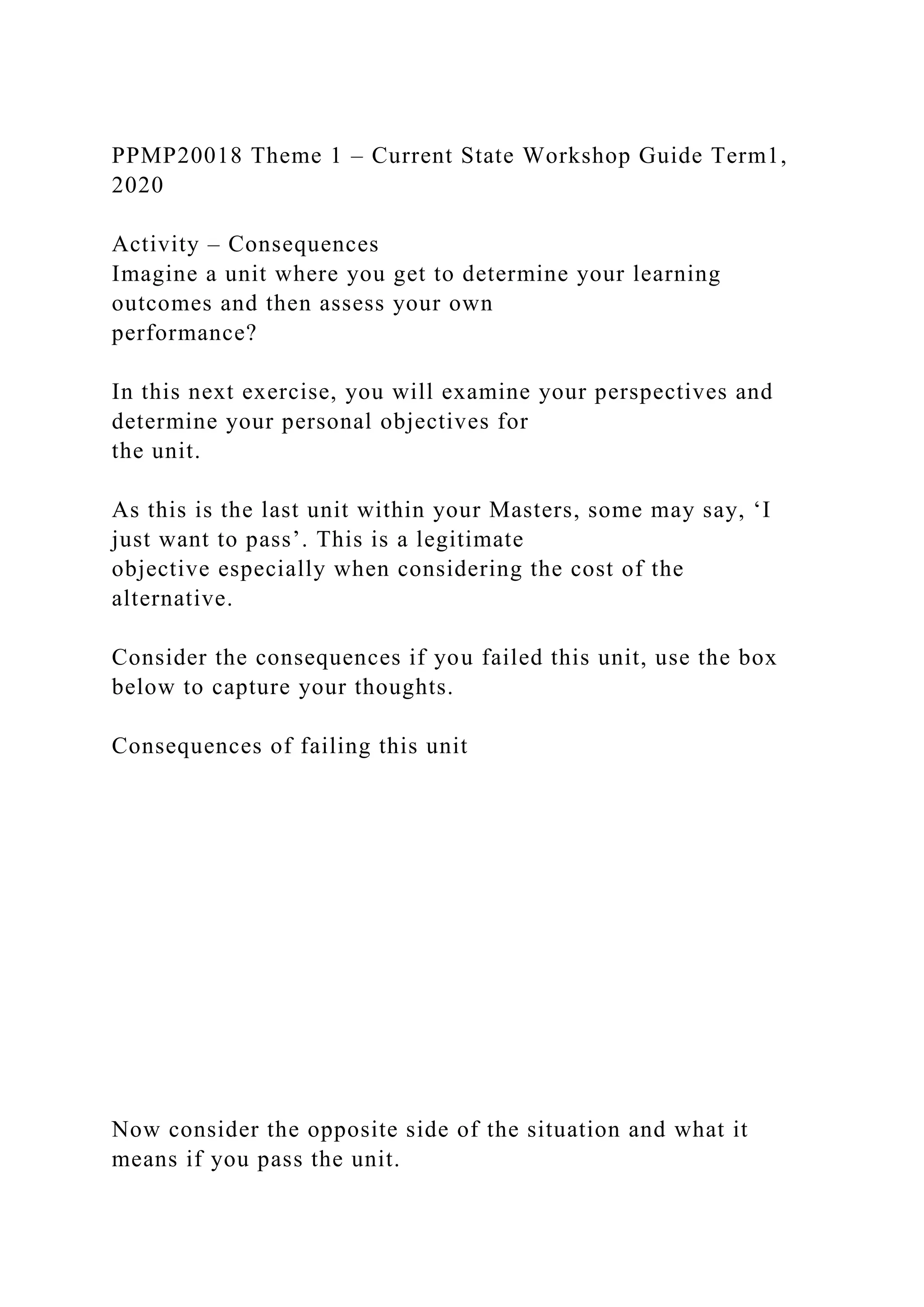 PPMP20018 Theme 1 – Current State Workshop Guide Term1,
2020
Activity – Consequences
Imagine a unit where you get to determine your learning
outcomes and then assess your own
performance?
In this next exercise, you will examine your perspectives and
determine your personal objectives for
the unit.
As this is the last unit within your Masters, some may say, ‘I
just want to pass’. This is a legitimate
objective especially when considering the cost of the
alternative.
Consider the consequences if you failed this unit, use the box
below to capture your thoughts.
Consequences of failing this unit
Now consider the opposite side of the situation and what it
means if you pass the unit.
 