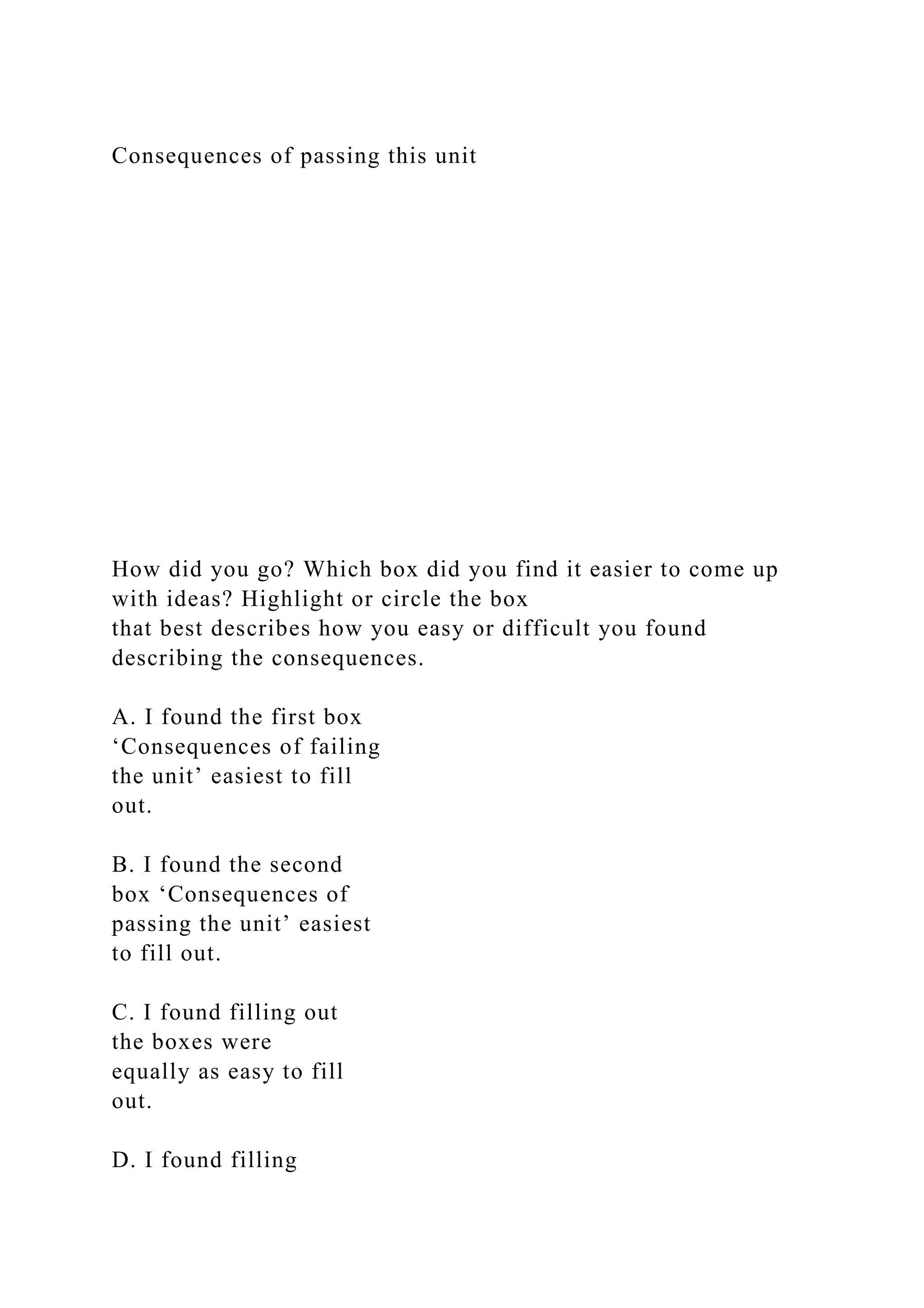 Consequences of passing this unit
How did you go? Which box did you find it easier to come up
with ideas? Highlight or circle the box
that best describes how you easy or difficult you found
describing the consequences.
A. I found the first box
‘Consequences of failing
the unit’ easiest to fill
out.
B. I found the second
box ‘Consequences of
passing the unit’ easiest
to fill out.
C. I found filling out
the boxes were
equally as easy to fill
out.
D. I found filling
 