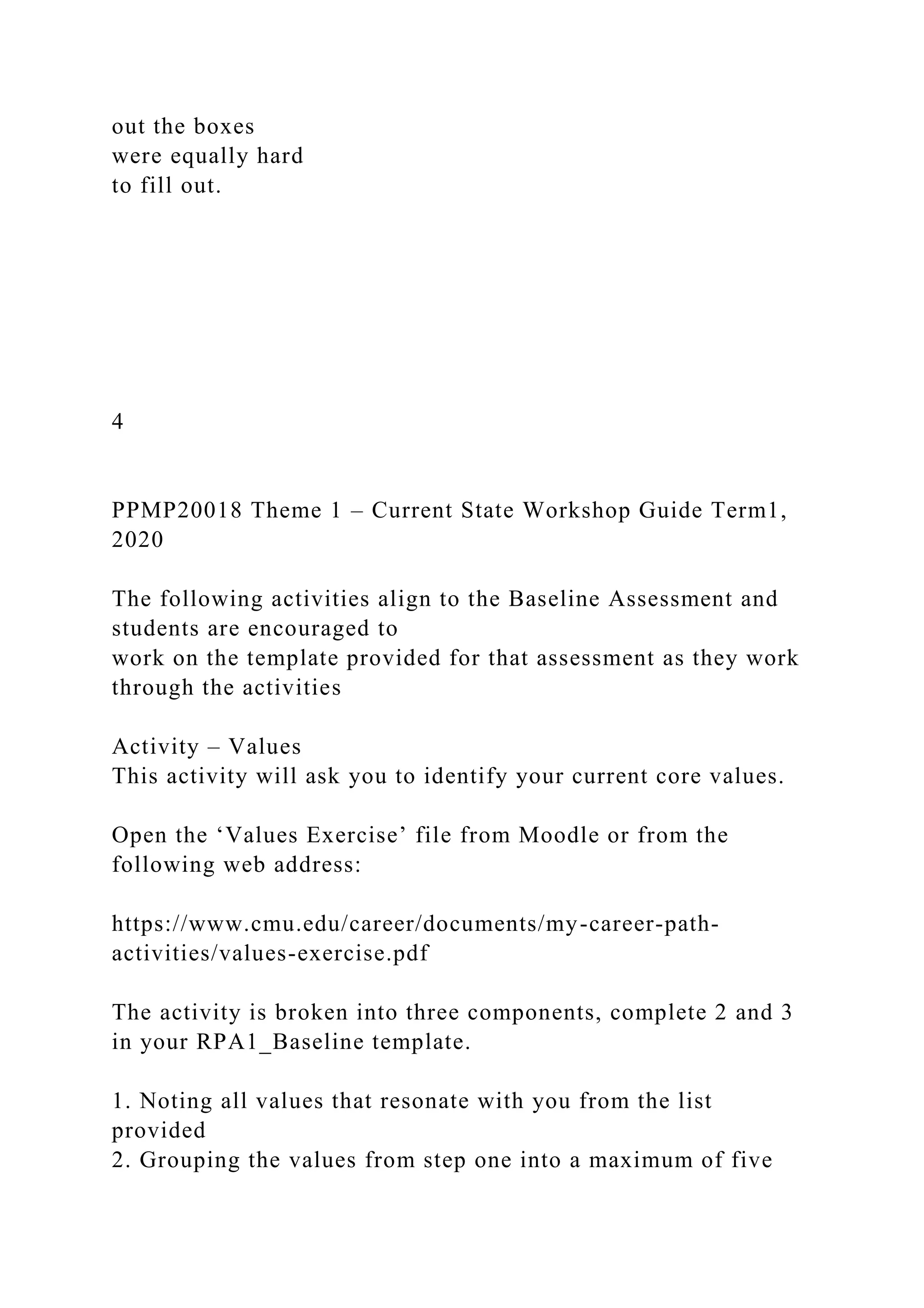 out the boxes
were equally hard
to fill out.
4
PPMP20018 Theme 1 – Current State Workshop Guide Term1,
2020
The following activities align to the Baseline Assessment and
students are encouraged to
work on the template provided for that assessment as they work
through the activities
Activity – Values
This activity will ask you to identify your current core values.
Open the ‘Values Exercise’ file from Moodle or from the
following web address:
https://www.cmu.edu/career/documents/my-career-path-
activities/values-exercise.pdf
The activity is broken into three components, complete 2 and 3
in your RPA1_Baseline template.
1. Noting all values that resonate with you from the list
provided
2. Grouping the values from step one into a maximum of five
 