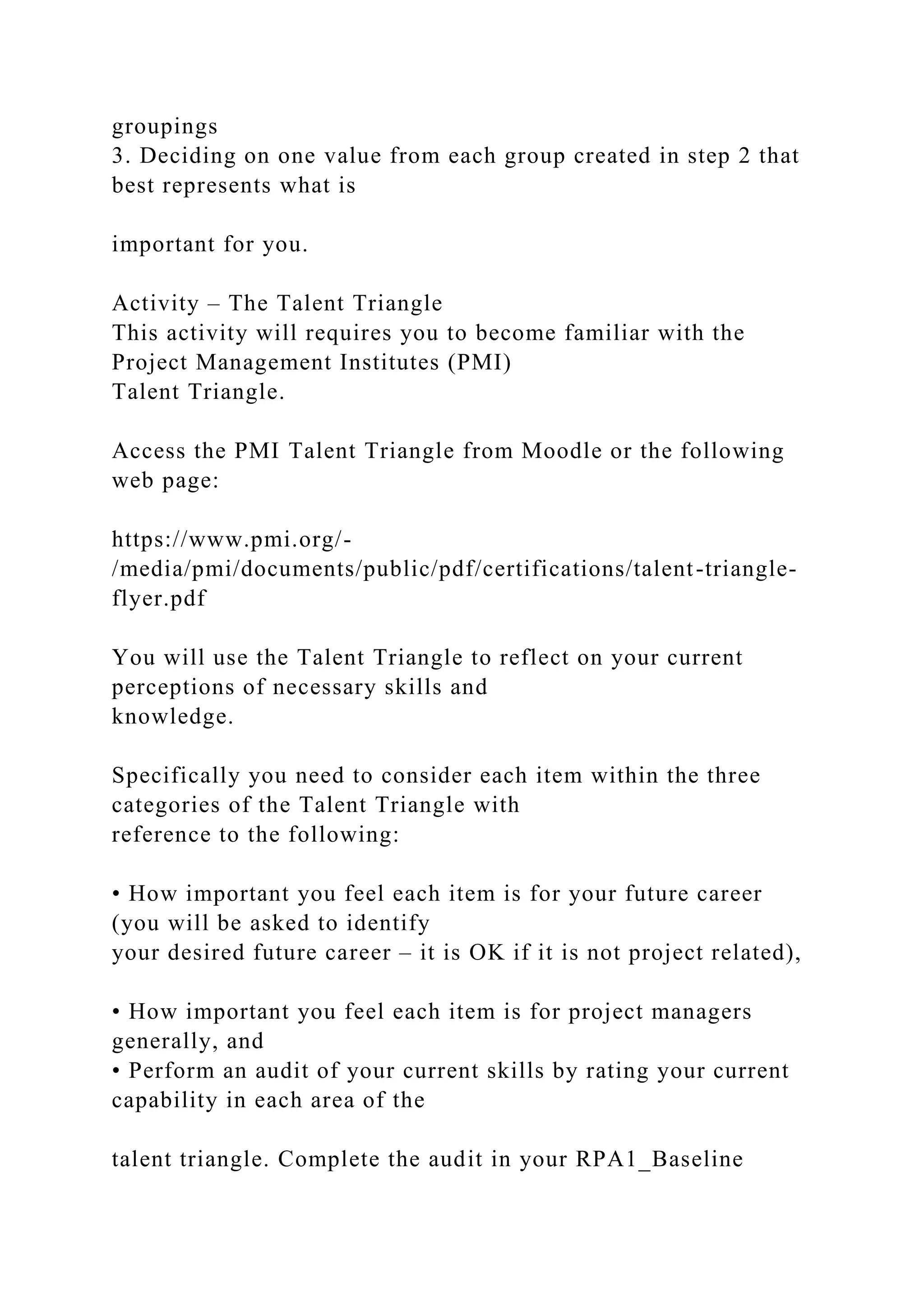 groupings
3. Deciding on one value from each group created in step 2 that
best represents what is
important for you.
Activity – The Talent Triangle
This activity will requires you to become familiar with the
Project Management Institutes (PMI)
Talent Triangle.
Access the PMI Talent Triangle from Moodle or the following
web page:
https://www.pmi.org/-
/media/pmi/documents/public/pdf/certifications/talent-triangle-
flyer.pdf
You will use the Talent Triangle to reflect on your current
perceptions of necessary skills and
knowledge.
Specifically you need to consider each item within the three
categories of the Talent Triangle with
reference to the following:
• How important you feel each item is for your future career
(you will be asked to identify
your desired future career – it is OK if it is not project related),
• How important you feel each item is for project managers
generally, and
• Perform an audit of your current skills by rating your current
capability in each area of the
talent triangle. Complete the audit in your RPA1_Baseline
 