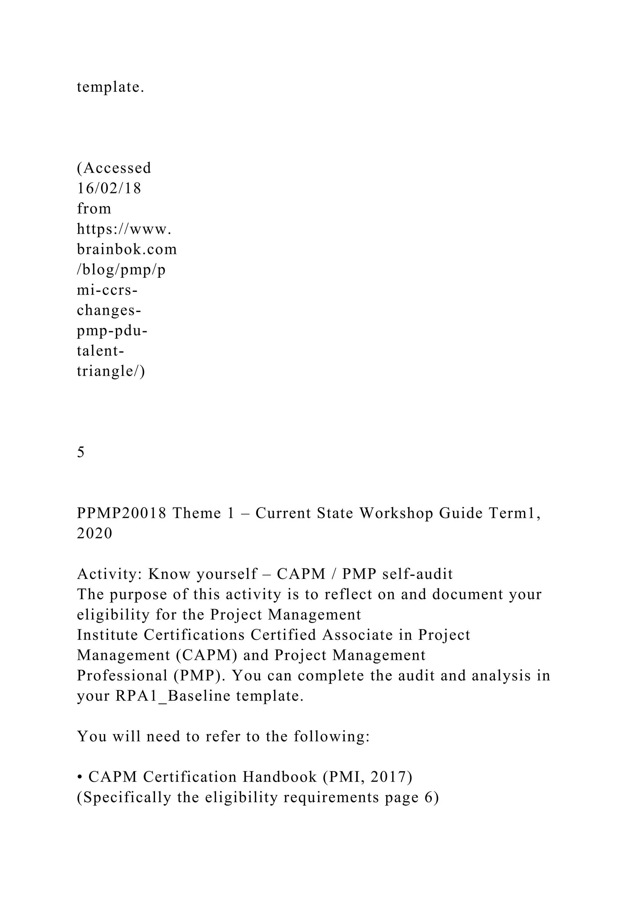 template.
(Accessed
16/02/18
from
https://www.
brainbok.com
/blog/pmp/p
mi-ccrs-
changes-
pmp-pdu-
talent-
triangle/)
5
PPMP20018 Theme 1 – Current State Workshop Guide Term1,
2020
Activity: Know yourself – CAPM / PMP self-audit
The purpose of this activity is to reflect on and document your
eligibility for the Project Management
Institute Certifications Certified Associate in Project
Management (CAPM) and Project Management
Professional (PMP). You can complete the audit and analysis in
your RPA1_Baseline template.
You will need to refer to the following:
• CAPM Certification Handbook (PMI, 2017)
(Specifically the eligibility requirements page 6)
 