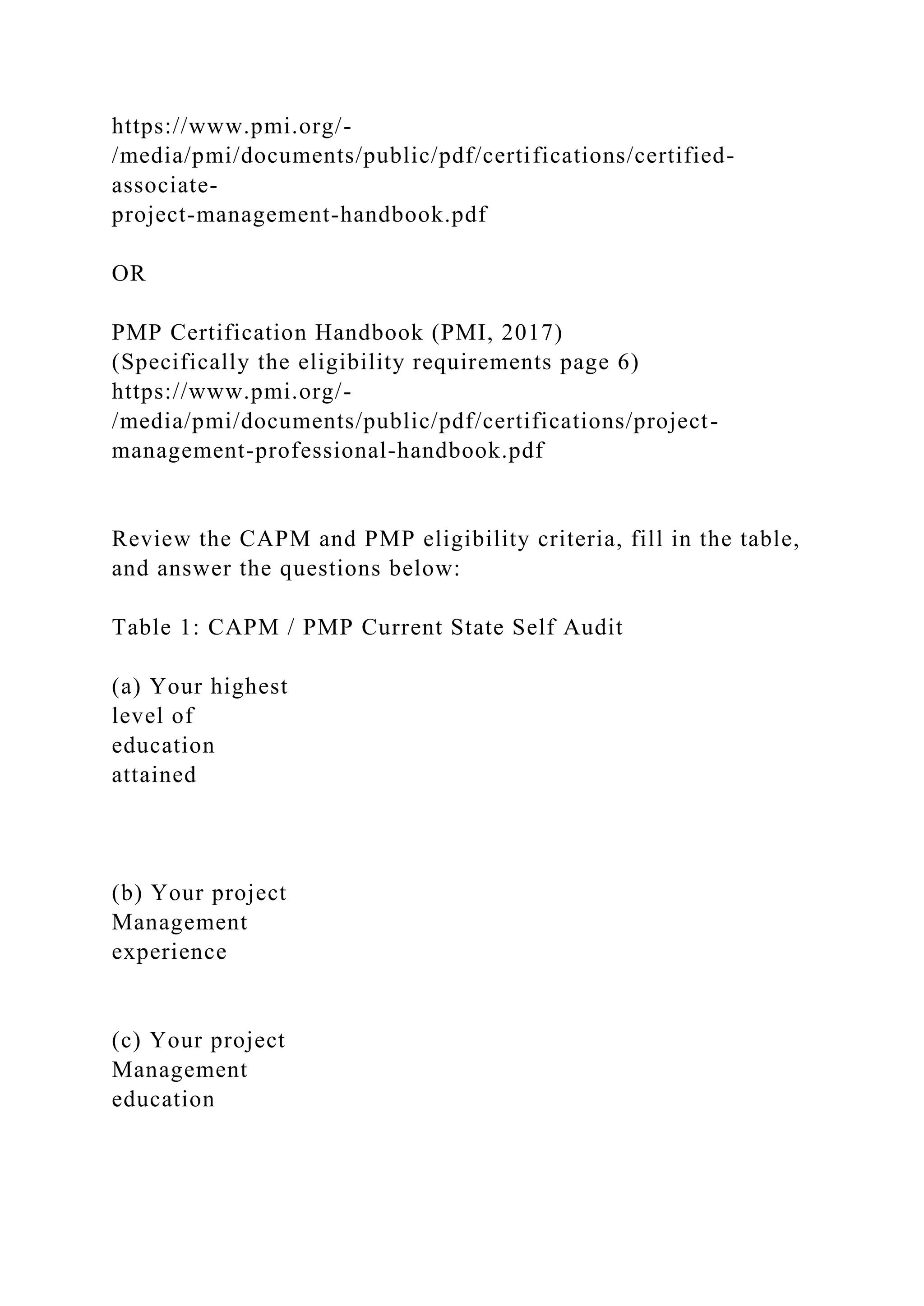 https://www.pmi.org/-
/media/pmi/documents/public/pdf/certifications/certified-
associate-
project-management-handbook.pdf
OR
PMP Certification Handbook (PMI, 2017)
(Specifically the eligibility requirements page 6)
https://www.pmi.org/-
/media/pmi/documents/public/pdf/certifications/project-
management-professional-handbook.pdf
Review the CAPM and PMP eligibility criteria, fill in the table,
and answer the questions below:
Table 1: CAPM / PMP Current State Self Audit
(a) Your highest
level of
education
attained
(b) Your project
Management
experience
(c) Your project
Management
education
 