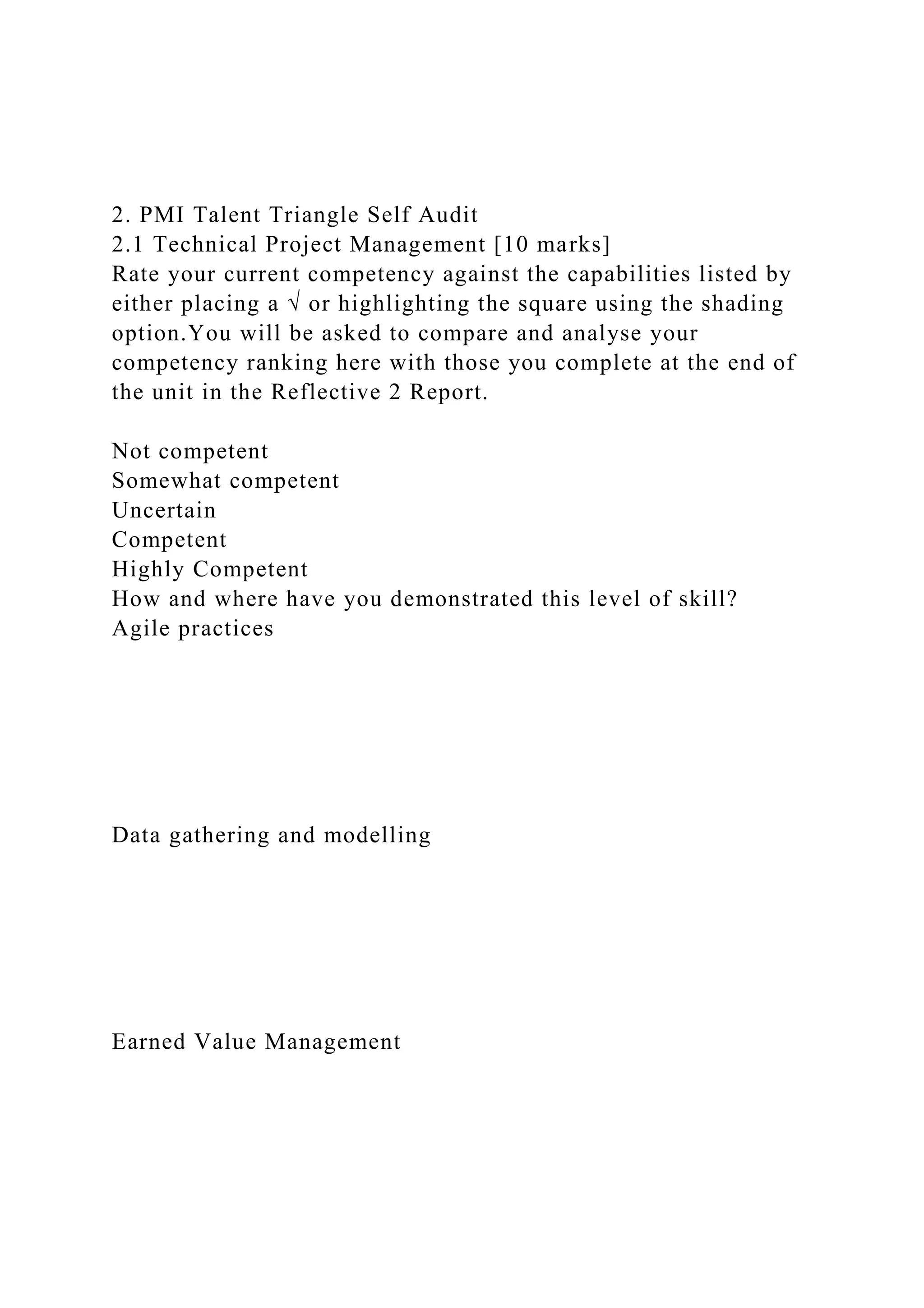 2. PMI Talent Triangle Self Audit
2.1 Technical Project Management [10 marks]
Rate your current competency against the capabilities listed by
either placing a √ or highlighting the square using the shading
option.You will be asked to compare and analyse your
competency ranking here with those you complete at the end of
the unit in the Reflective 2 Report.
Not competent
Somewhat competent
Uncertain
Competent
Highly Competent
How and where have you demonstrated this level of skill?
Agile practices
Data gathering and modelling
Earned Value Management
 