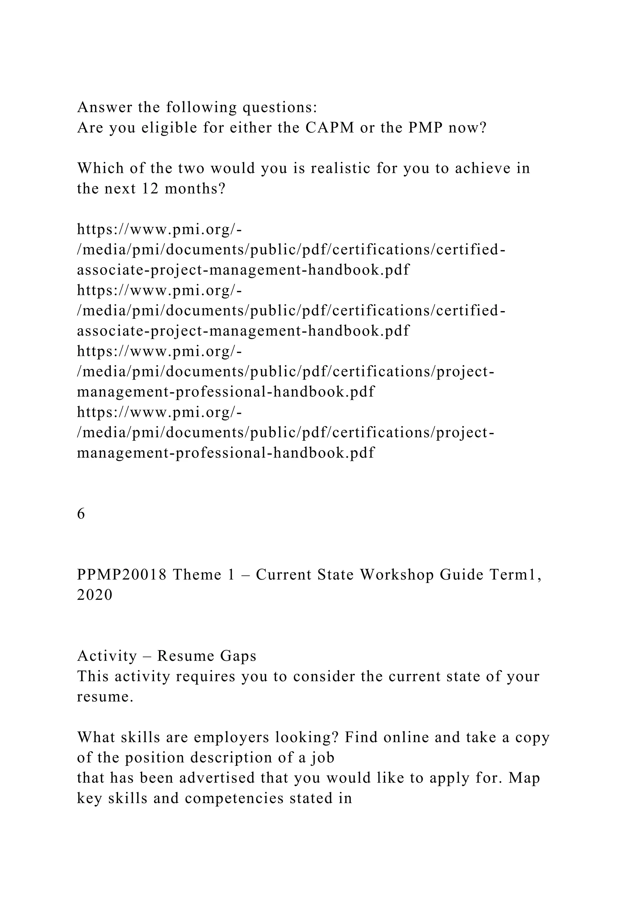 Answer the following questions:
Are you eligible for either the CAPM or the PMP now?
Which of the two would you is realistic for you to achieve in
the next 12 months?
https://www.pmi.org/-
/media/pmi/documents/public/pdf/certifications/certified-
associate-project-management-handbook.pdf
https://www.pmi.org/-
/media/pmi/documents/public/pdf/certifications/certified-
associate-project-management-handbook.pdf
https://www.pmi.org/-
/media/pmi/documents/public/pdf/certifications/project-
management-professional-handbook.pdf
https://www.pmi.org/-
/media/pmi/documents/public/pdf/certifications/project-
management-professional-handbook.pdf
6
PPMP20018 Theme 1 – Current State Workshop Guide Term1,
2020
Activity – Resume Gaps
This activity requires you to consider the current state of your
resume.
What skills are employers looking? Find online and take a copy
of the position description of a job
that has been advertised that you would like to apply for. Map
key skills and competencies stated in
 