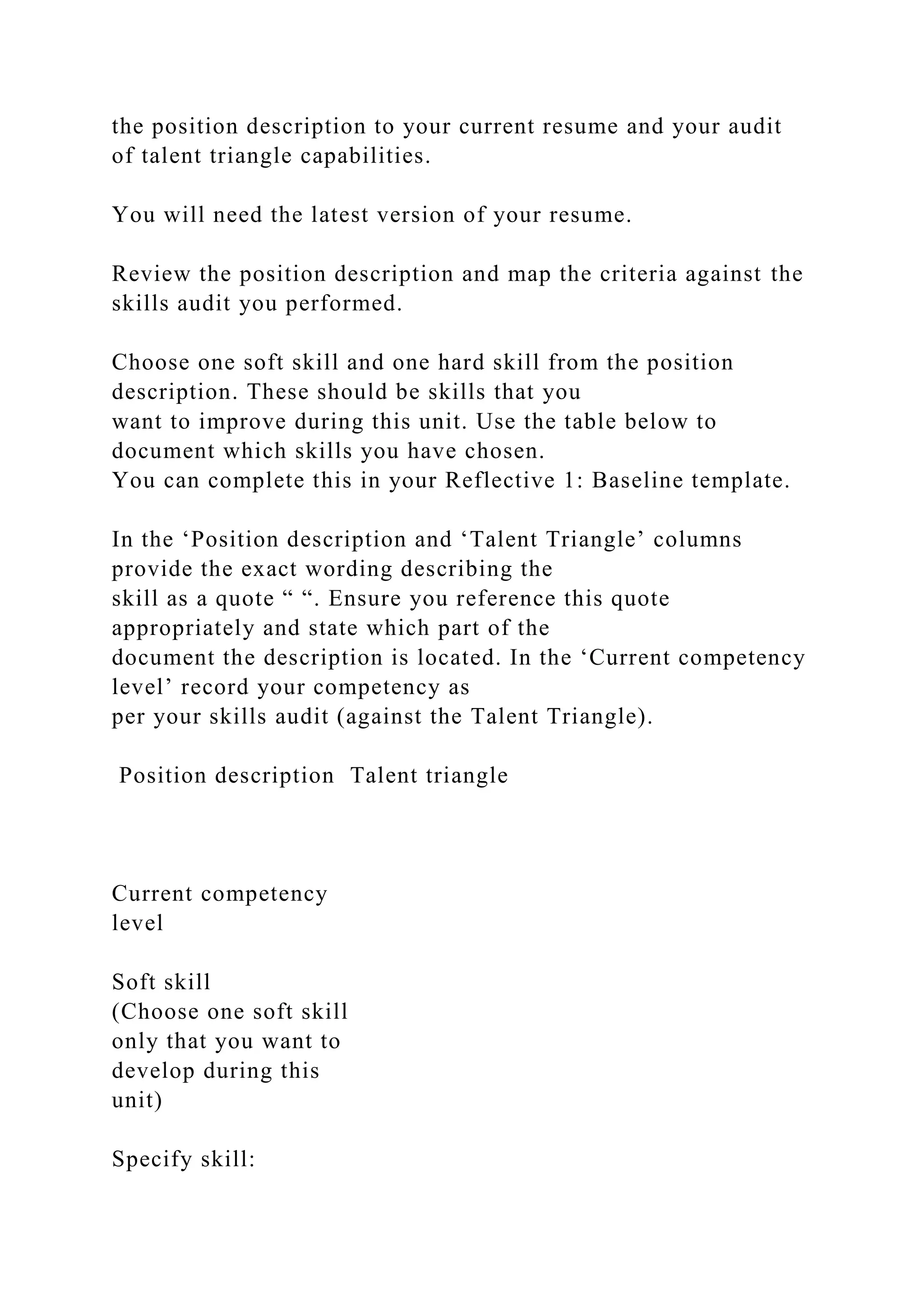 the position description to your current resume and your audit
of talent triangle capabilities.
You will need the latest version of your resume.
Review the position description and map the criteria against the
skills audit you performed.
Choose one soft skill and one hard skill from the position
description. These should be skills that you
want to improve during this unit. Use the table below to
document which skills you have chosen.
You can complete this in your Reflective 1: Baseline template.
In the ‘Position description and ‘Talent Triangle’ columns
provide the exact wording describing the
skill as a quote “ “. Ensure you reference this quote
appropriately and state which part of the
document the description is located. In the ‘Current competency
level’ record your competency as
per your skills audit (against the Talent Triangle).
Position description Talent triangle
Current competency
level
Soft skill
(Choose one soft skill
only that you want to
develop during this
unit)
Specify skill:
 