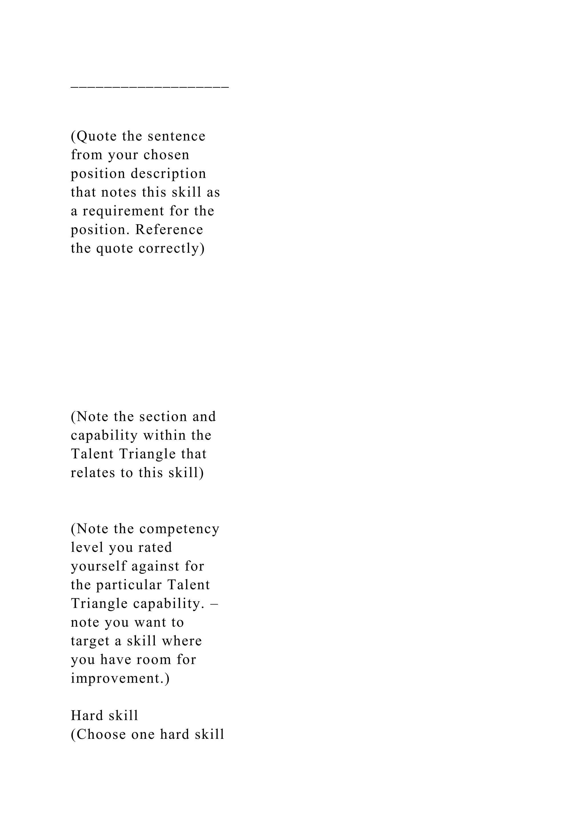 ___________________
(Quote the sentence
from your chosen
position description
that notes this skill as
a requirement for the
position. Reference
the quote correctly)
(Note the section and
capability within the
Talent Triangle that
relates to this skill)
(Note the competency
level you rated
yourself against for
the particular Talent
Triangle capability. –
note you want to
target a skill where
you have room for
improvement.)
Hard skill
(Choose one hard skill
 