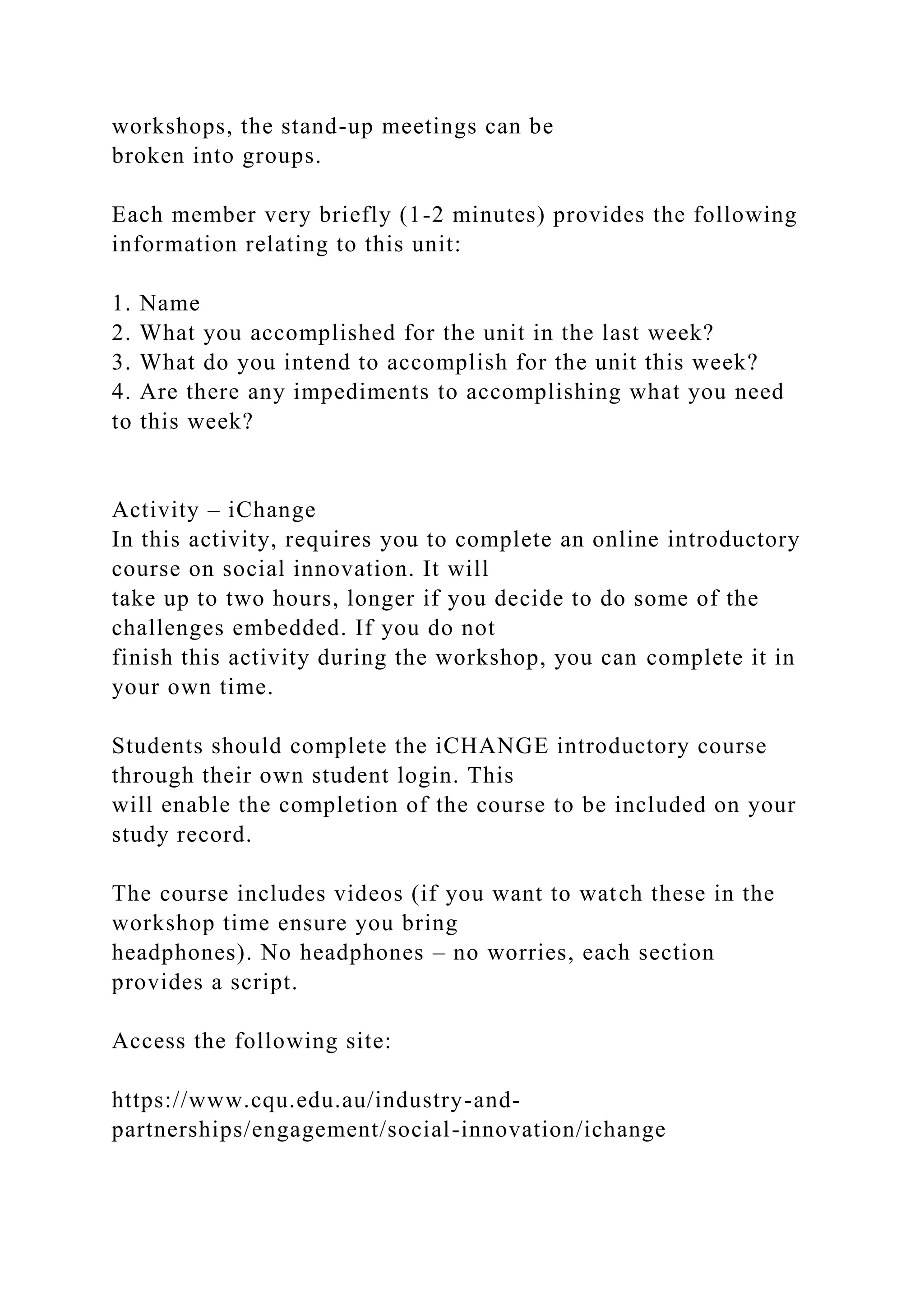 workshops, the stand-up meetings can be
broken into groups.
Each member very briefly (1-2 minutes) provides the following
information relating to this unit:
1. Name
2. What you accomplished for the unit in the last week?
3. What do you intend to accomplish for the unit this week?
4. Are there any impediments to accomplishing what you need
to this week?
Activity – iChange
In this activity, requires you to complete an online introductory
course on social innovation. It will
take up to two hours, longer if you decide to do some of the
challenges embedded. If you do not
finish this activity during the workshop, you can complete it in
your own time.
Students should complete the iCHANGE introductory course
through their own student login. This
will enable the completion of the course to be included on your
study record.
The course includes videos (if you want to watch these in the
workshop time ensure you bring
headphones). No headphones – no worries, each section
provides a script.
Access the following site:
https://www.cqu.edu.au/industry-and-
partnerships/engagement/social-innovation/ichange
 