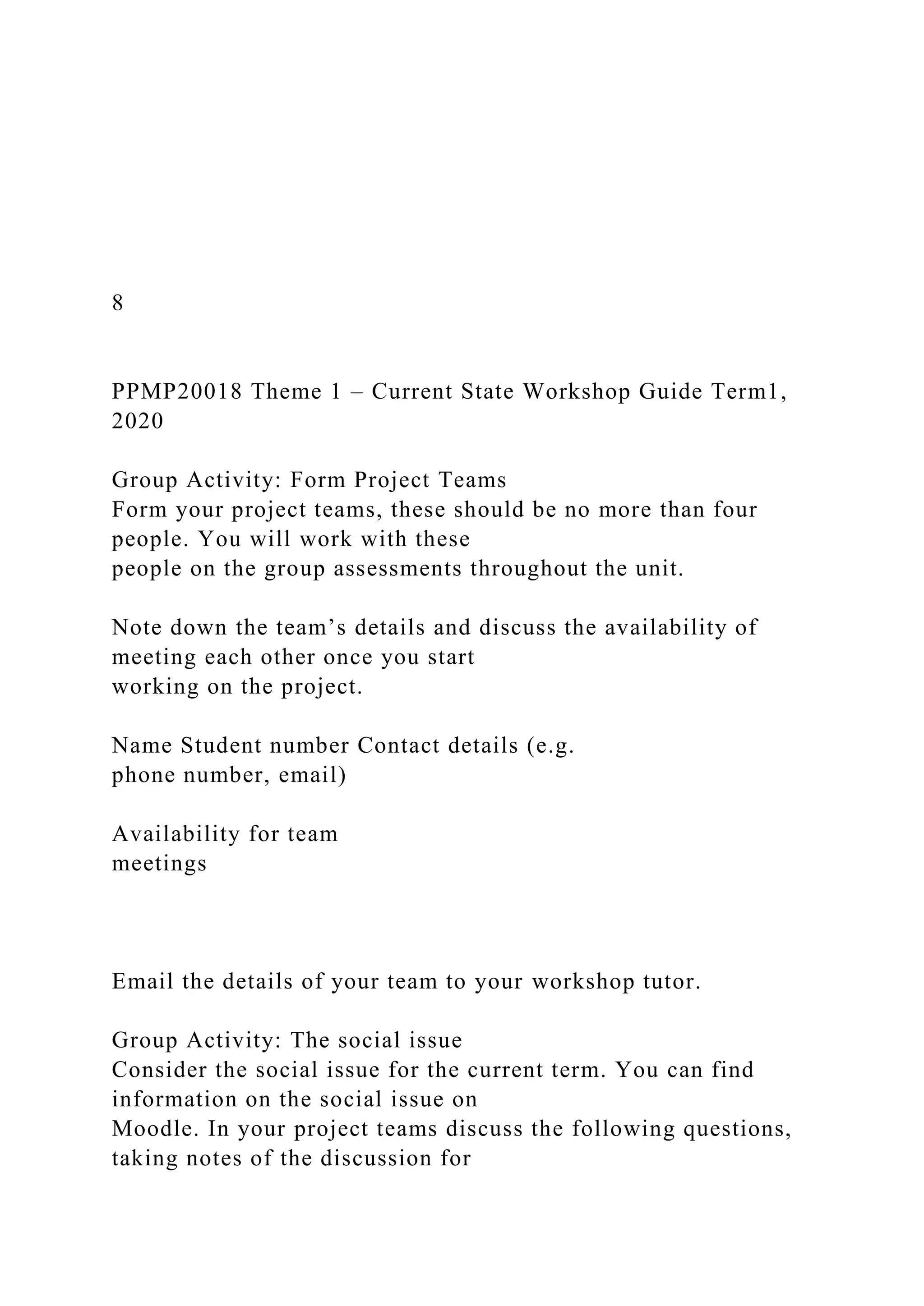 8
PPMP20018 Theme 1 – Current State Workshop Guide Term1,
2020
Group Activity: Form Project Teams
Form your project teams, these should be no more than four
people. You will work with these
people on the group assessments throughout the unit.
Note down the team’s details and discuss the availability of
meeting each other once you start
working on the project.
Name Student number Contact details (e.g.
phone number, email)
Availability for team
meetings
Email the details of your team to your workshop tutor.
Group Activity: The social issue
Consider the social issue for the current term. You can find
information on the social issue on
Moodle. In your project teams discuss the following questions,
taking notes of the discussion for
 