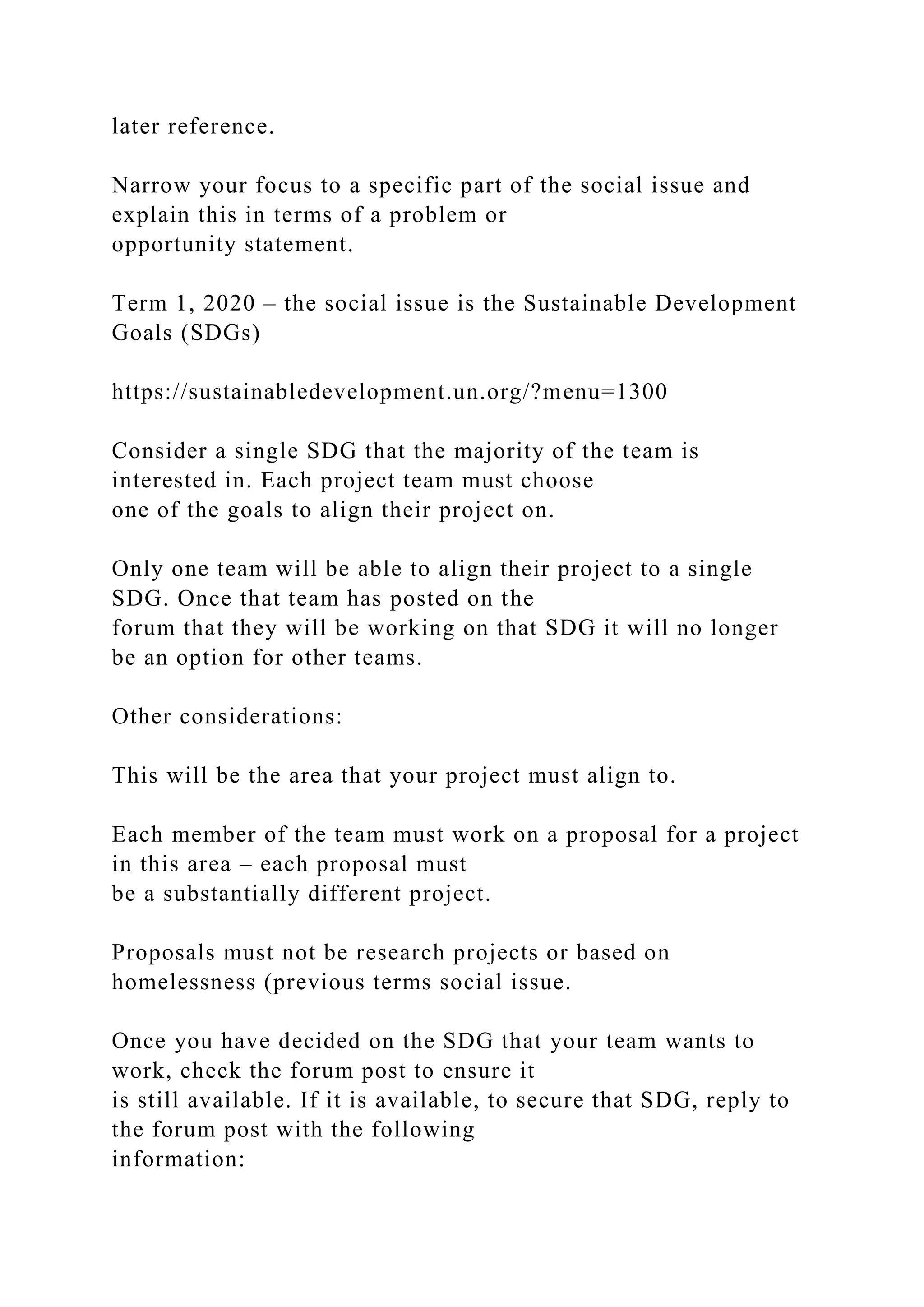 later reference.
Narrow your focus to a specific part of the social issue and
explain this in terms of a problem or
opportunity statement.
Term 1, 2020 – the social issue is the Sustainable Development
Goals (SDGs)
https://sustainabledevelopment.un.org/?menu=1300
Consider a single SDG that the majority of the team is
interested in. Each project team must choose
one of the goals to align their project on.
Only one team will be able to align their project to a single
SDG. Once that team has posted on the
forum that they will be working on that SDG it will no longer
be an option for other teams.
Other considerations:
This will be the area that your project must align to.
Each member of the team must work on a proposal for a project
in this area – each proposal must
be a substantially different project.
Proposals must not be research projects or based on
homelessness (previous terms social issue.
Once you have decided on the SDG that your team wants to
work, check the forum post to ensure it
is still available. If it is available, to secure that SDG, reply to
the forum post with the following
information:
 