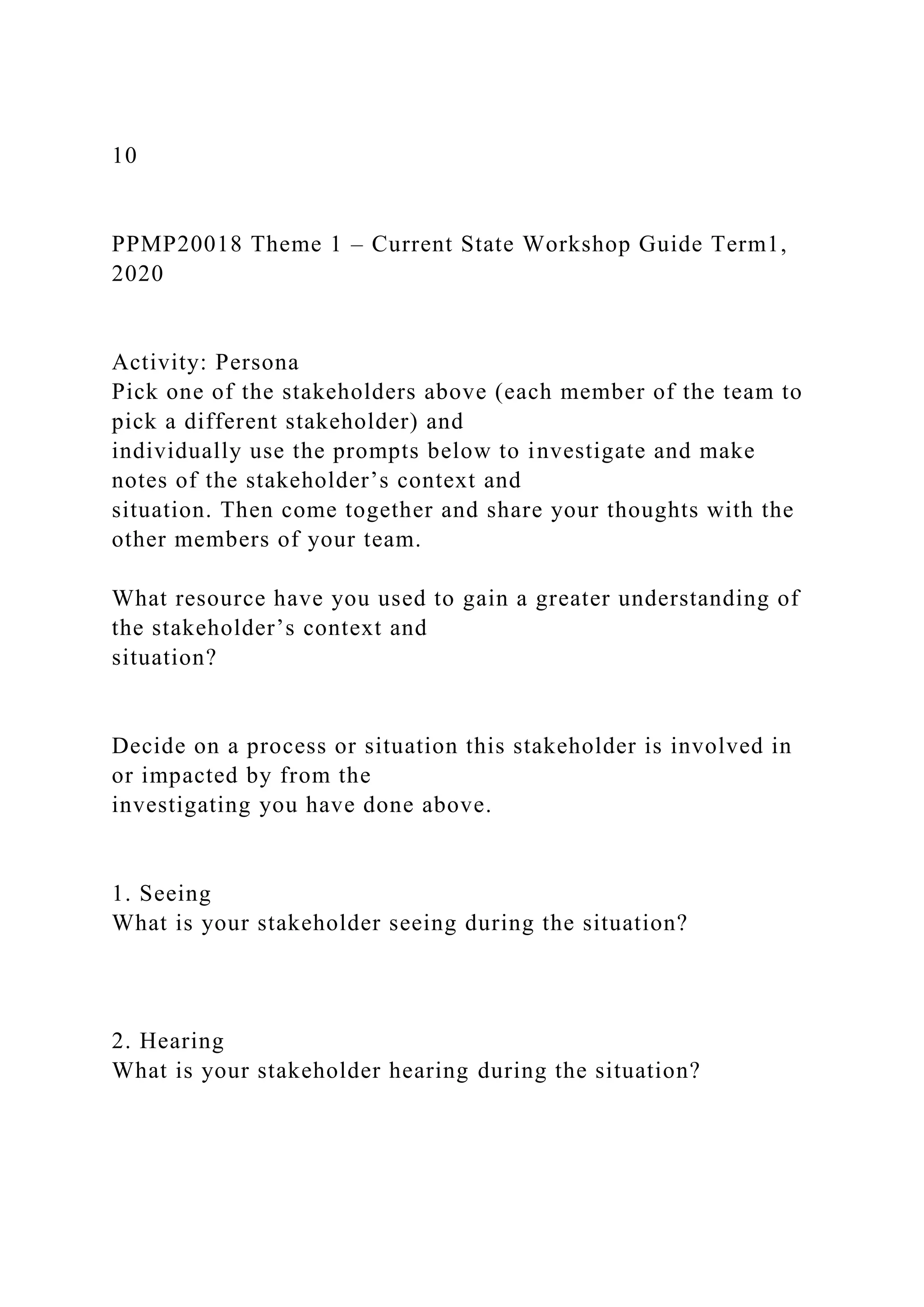 10
PPMP20018 Theme 1 – Current State Workshop Guide Term1,
2020
Activity: Persona
Pick one of the stakeholders above (each member of the team to
pick a different stakeholder) and
individually use the prompts below to investigate and make
notes of the stakeholder’s context and
situation. Then come together and share your thoughts with the
other members of your team.
What resource have you used to gain a greater understanding of
the stakeholder’s context and
situation?
Decide on a process or situation this stakeholder is involved in
or impacted by from the
investigating you have done above.
1. Seeing
What is your stakeholder seeing during the situation?
2. Hearing
What is your stakeholder hearing during the situation?
 