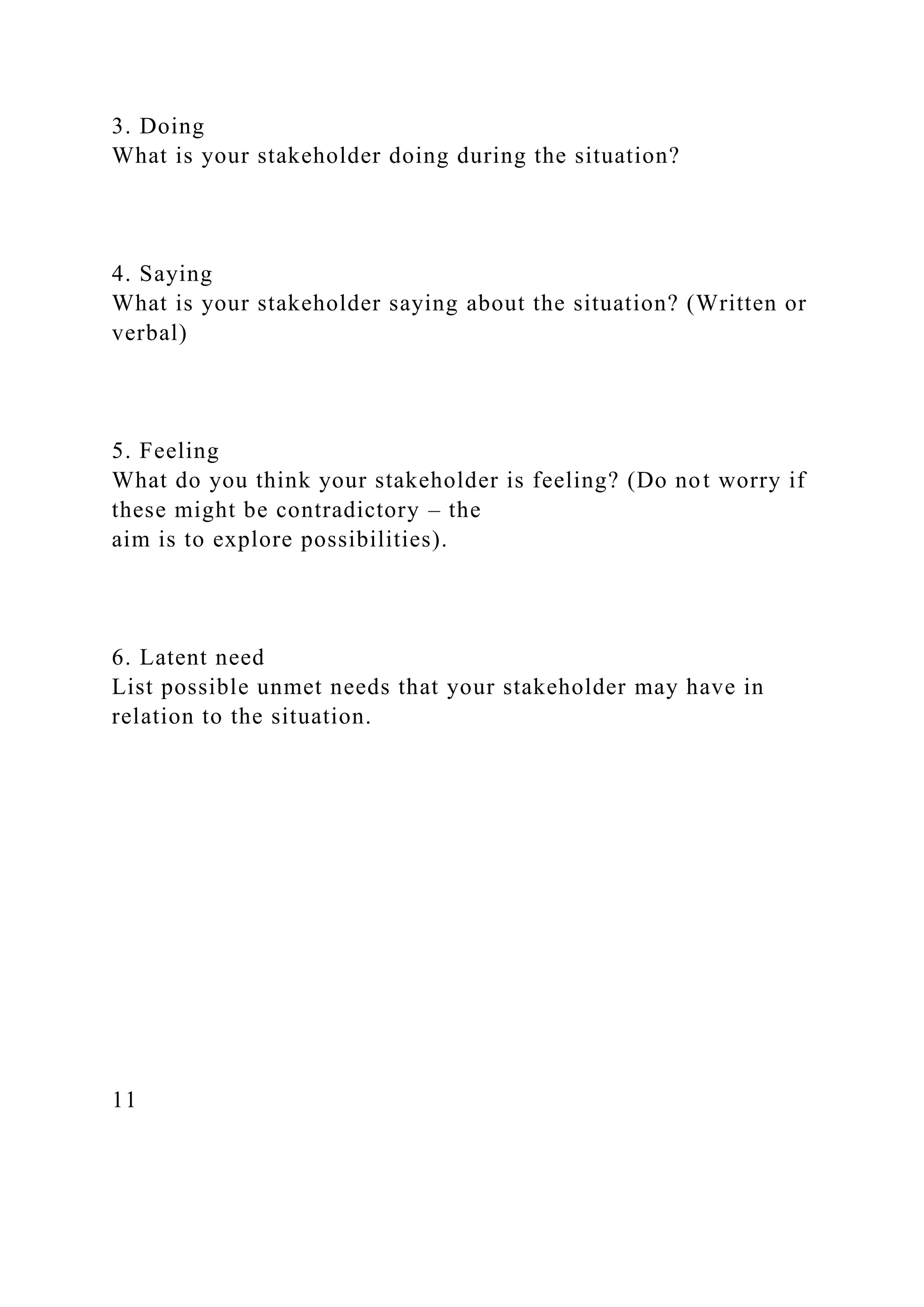 3. Doing
What is your stakeholder doing during the situation?
4. Saying
What is your stakeholder saying about the situation? (Written or
verbal)
5. Feeling
What do you think your stakeholder is feeling? (Do not worry if
these might be contradictory – the
aim is to explore possibilities).
6. Latent need
List possible unmet needs that your stakeholder may have in
relation to the situation.
11
 