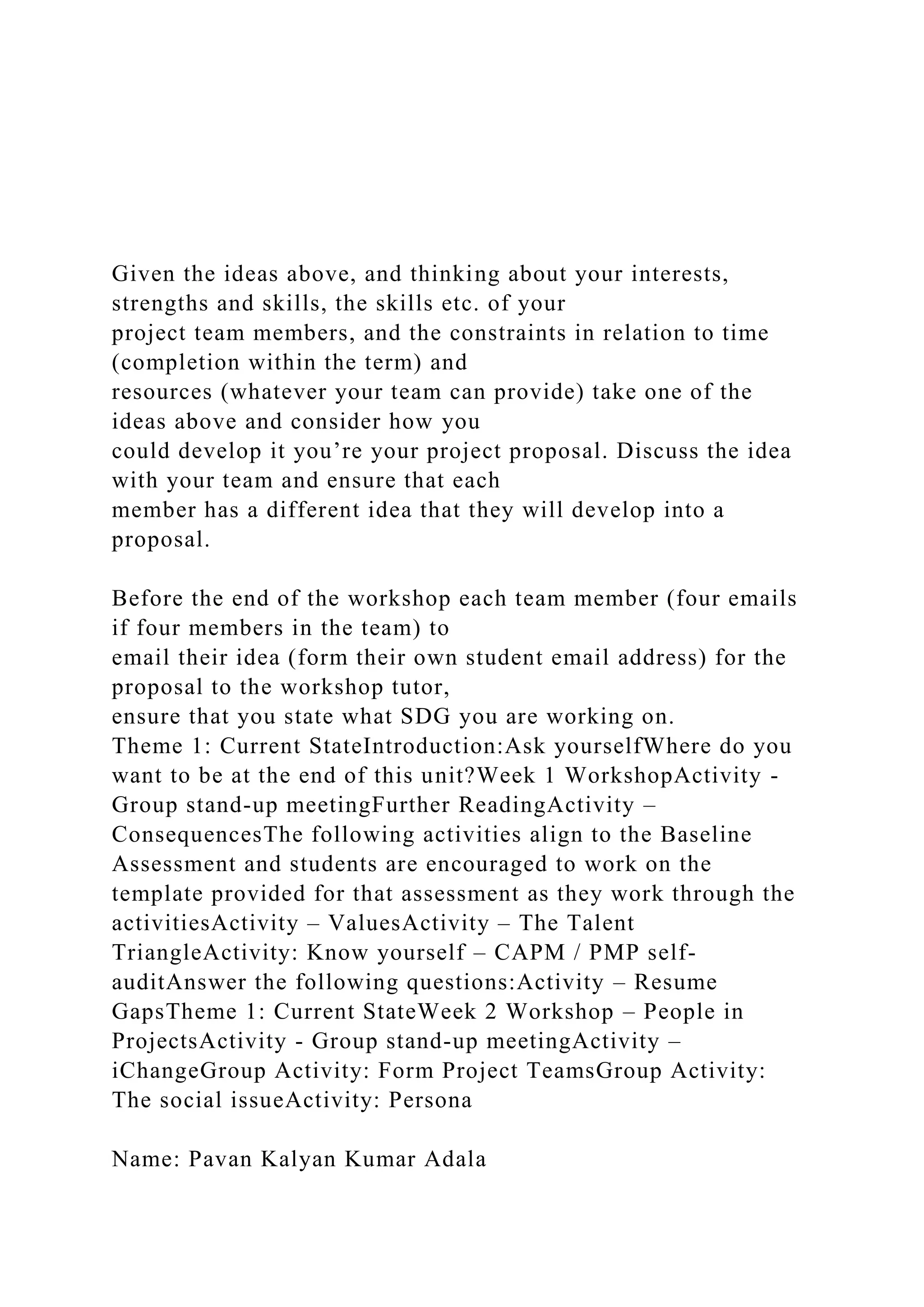 Given the ideas above, and thinking about your interests,
strengths and skills, the skills etc. of your
project team members, and the constraints in relation to time
(completion within the term) and
resources (whatever your team can provide) take one of the
ideas above and consider how you
could develop it you’re your project proposal. Discuss the idea
with your team and ensure that each
member has a different idea that they will develop into a
proposal.
Before the end of the workshop each team member (four emails
if four members in the team) to
email their idea (form their own student email address) for the
proposal to the workshop tutor,
ensure that you state what SDG you are working on.
Theme 1: Current StateIntroduction:Ask yourselfWhere do you
want to be at the end of this unit?Week 1 WorkshopActivity -
Group stand-up meetingFurther ReadingActivity –
ConsequencesThe following activities align to the Baseline
Assessment and students are encouraged to work on the
template provided for that assessment as they work through the
activitiesActivity – ValuesActivity – The Talent
TriangleActivity: Know yourself – CAPM / PMP self-
auditAnswer the following questions:Activity – Resume
GapsTheme 1: Current StateWeek 2 Workshop – People in
ProjectsActivity - Group stand-up meetingActivity –
iChangeGroup Activity: Form Project TeamsGroup Activity:
The social issueActivity: Persona
Name: Pavan Kalyan Kumar Adala
 