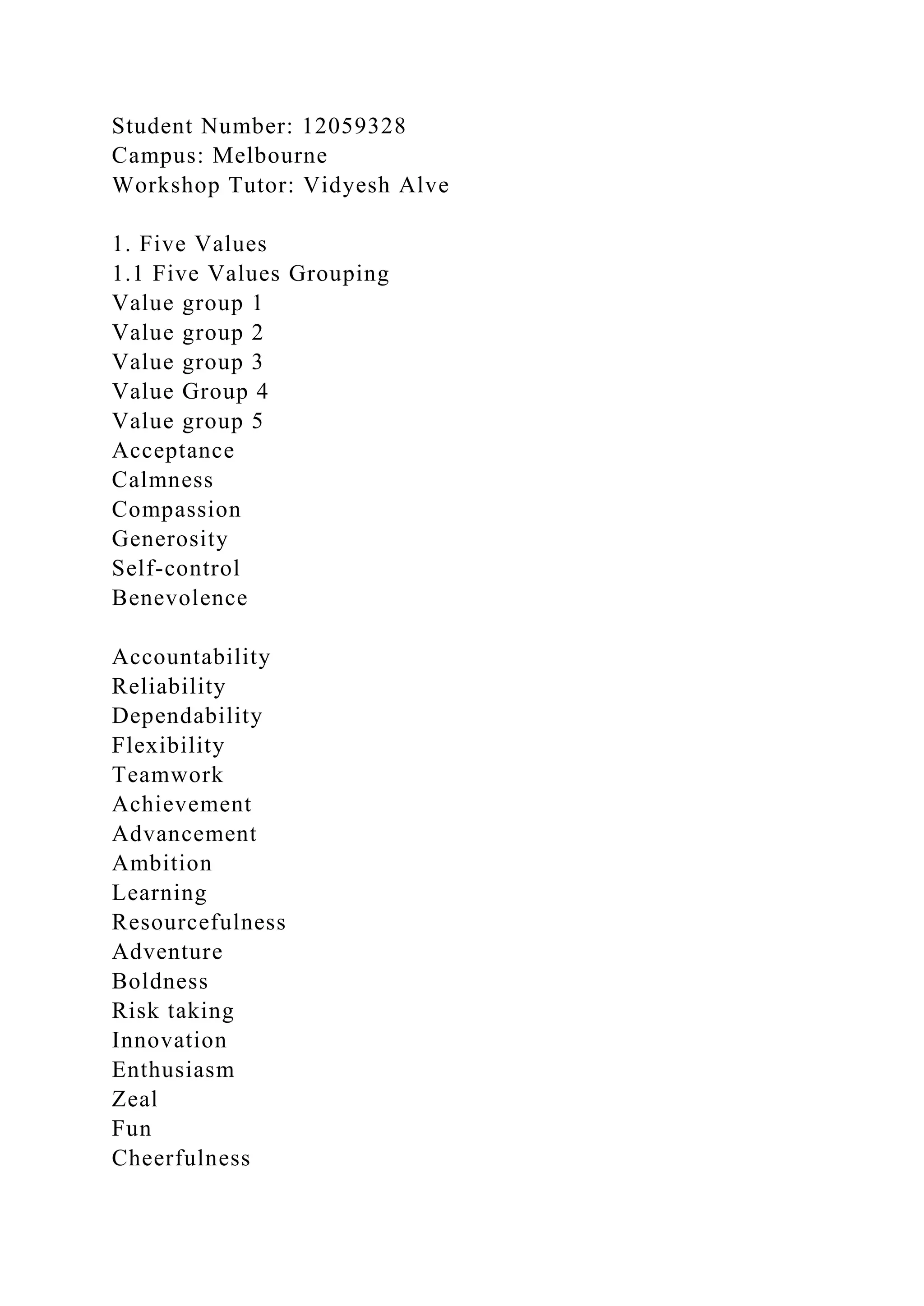 Student Number: 12059328
Campus: Melbourne
Workshop Tutor: Vidyesh Alve
1. Five Values
1.1 Five Values Grouping
Value group 1
Value group 2
Value group 3
Value Group 4
Value group 5
Acceptance
Calmness
Compassion
Generosity
Self-control
Benevolence
Accountability
Reliability
Dependability
Flexibility
Teamwork
Achievement
Advancement
Ambition
Learning
Resourcefulness
Adventure
Boldness
Risk taking
Innovation
Enthusiasm
Zeal
Fun
Cheerfulness
 