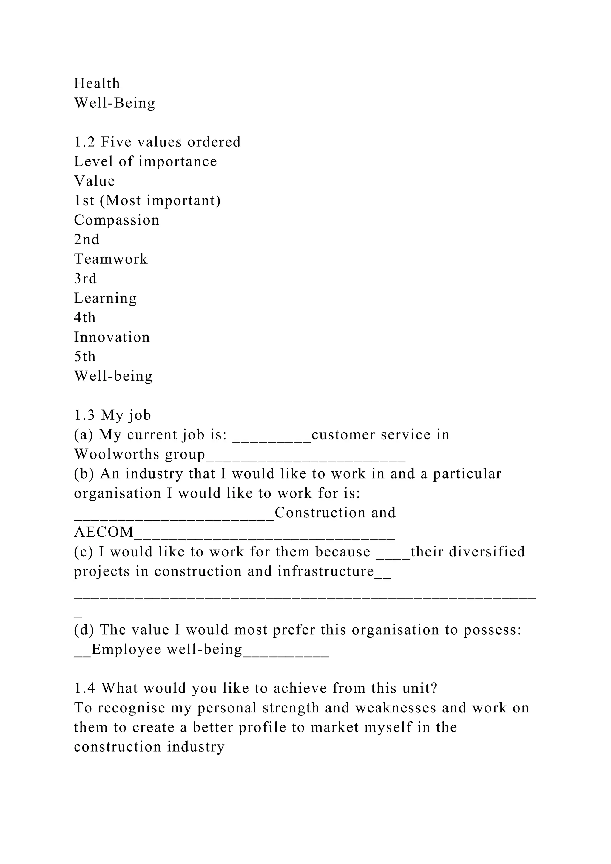 Health
Well-Being
1.2 Five values ordered
Level of importance
Value
1st (Most important)
Compassion
2nd
Teamwork
3rd
Learning
4th
Innovation
5th
Well-being
1.3 My job
(a) My current job is: _________customer service in
Woolworths group_______________________
(b) An industry that I would like to work in and a particular
organisation I would like to work for is:
_______________________Construction and
AECOM______________________________
(c) I would like to work for them because ____their diversified
projects in construction and infrastructure__
_____________________________________________________
_
(d) The value I would most prefer this organisation to possess:
__Employee well-being__________
1.4 What would you like to achieve from this unit?
To recognise my personal strength and weaknesses and work on
them to create a better profile to market myself in the
construction industry
 