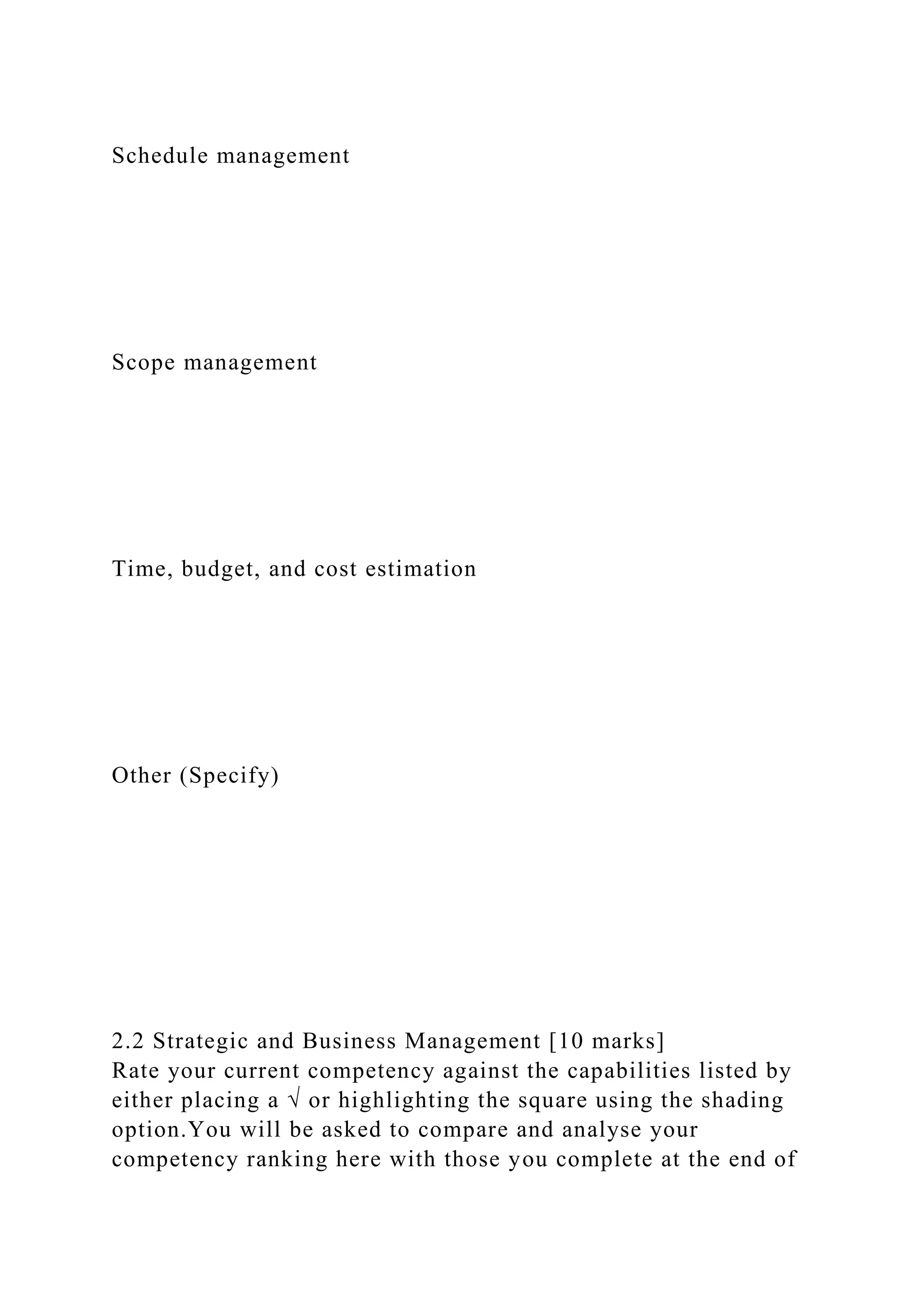 Schedule management
Scope management
Time, budget, and cost estimation
Other (Specify)
2.2 Strategic and Business Management [10 marks]
Rate your current competency against the capabilities listed by
either placing a √ or highlighting the square using the shading
option.You will be asked to compare and analyse your
competency ranking here with those you complete at the end of
 