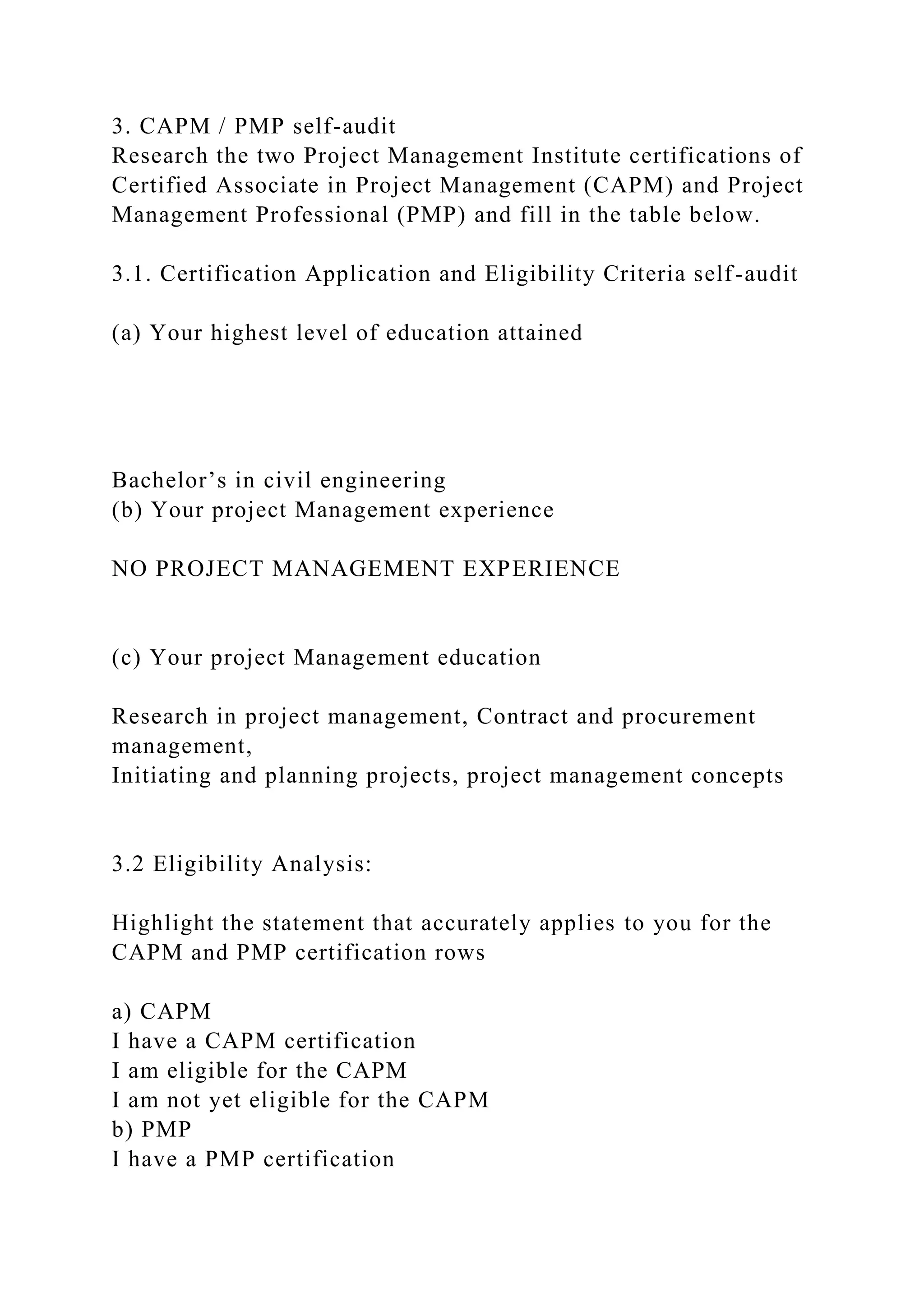 3. CAPM / PMP self-audit
Research the two Project Management Institute certifications of
Certified Associate in Project Management (CAPM) and Project
Management Professional (PMP) and fill in the table below.
3.1. Certification Application and Eligibility Criteria self-audit
(a) Your highest level of education attained
Bachelor’s in civil engineering
(b) Your project Management experience
NO PROJECT MANAGEMENT EXPERIENCE
(c) Your project Management education
Research in project management, Contract and procurement
management,
Initiating and planning projects, project management concepts
3.2 Eligibility Analysis:
Highlight the statement that accurately applies to you for the
CAPM and PMP certification rows
a) CAPM
I have a CAPM certification
I am eligible for the CAPM
I am not yet eligible for the CAPM
b) PMP
I have a PMP certification
 