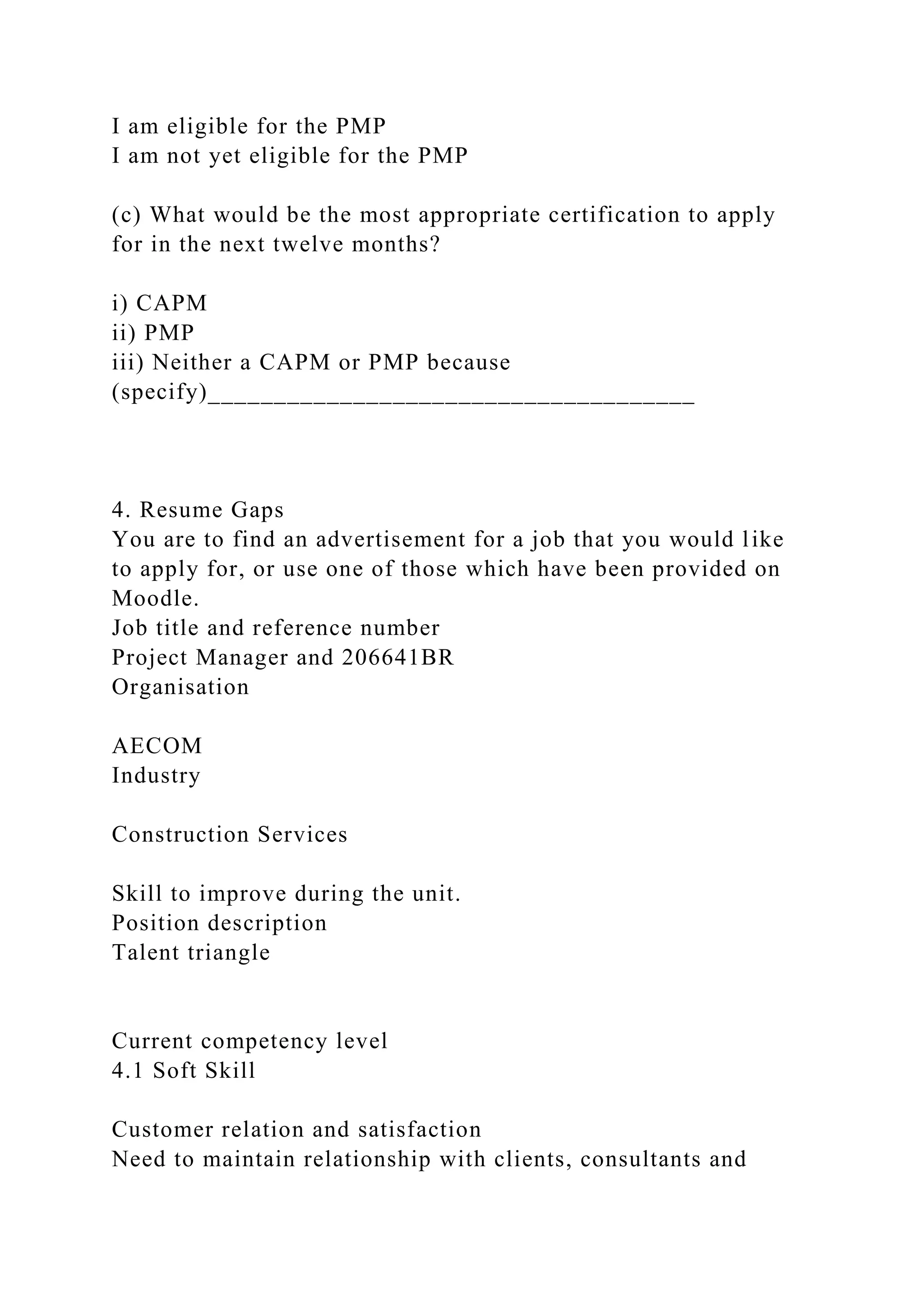 I am eligible for the PMP
I am not yet eligible for the PMP
(c) What would be the most appropriate certification to apply
for in the next twelve months?
i) CAPM
ii) PMP
iii) Neither a CAPM or PMP because
(specify)_____________________________________
4. Resume Gaps
You are to find an advertisement for a job that you would like
to apply for, or use one of those which have been provided on
Moodle.
Job title and reference number
Project Manager and 206641BR
Organisation
AECOM
Industry
Construction Services
Skill to improve during the unit.
Position description
Talent triangle
Current competency level
4.1 Soft Skill
Customer relation and satisfaction
Need to maintain relationship with clients, consultants and
 