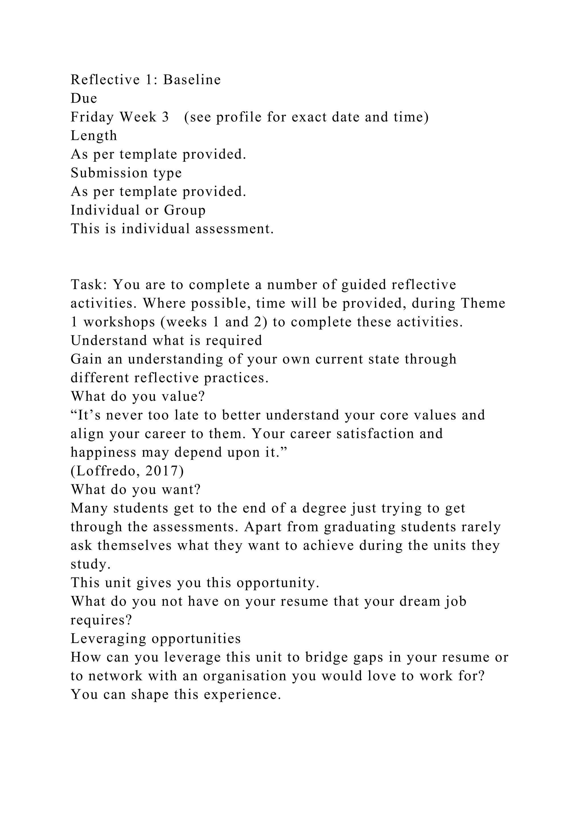 Reflective 1: Baseline
Due
Friday Week 3 (see profile for exact date and time)
Length
As per template provided.
Submission type
As per template provided.
Individual or Group
This is individual assessment.
Task: You are to complete a number of guided reflective
activities. Where possible, time will be provided, during Theme
1 workshops (weeks 1 and 2) to complete these activities.
Understand what is required
Gain an understanding of your own current state through
different reflective practices.
What do you value?
“It’s never too late to better understand your core values and
align your career to them. Your career satisfaction and
happiness may depend upon it.”
(Loffredo, 2017)
What do you want?
Many students get to the end of a degree just trying to get
through the assessments. Apart from graduating students rarely
ask themselves what they want to achieve during the units they
study.
This unit gives you this opportunity.
What do you not have on your resume that your dream job
requires?
Leveraging opportunities
How can you leverage this unit to bridge gaps in your resume or
to network with an organisation you would love to work for?
You can shape this experience.
 