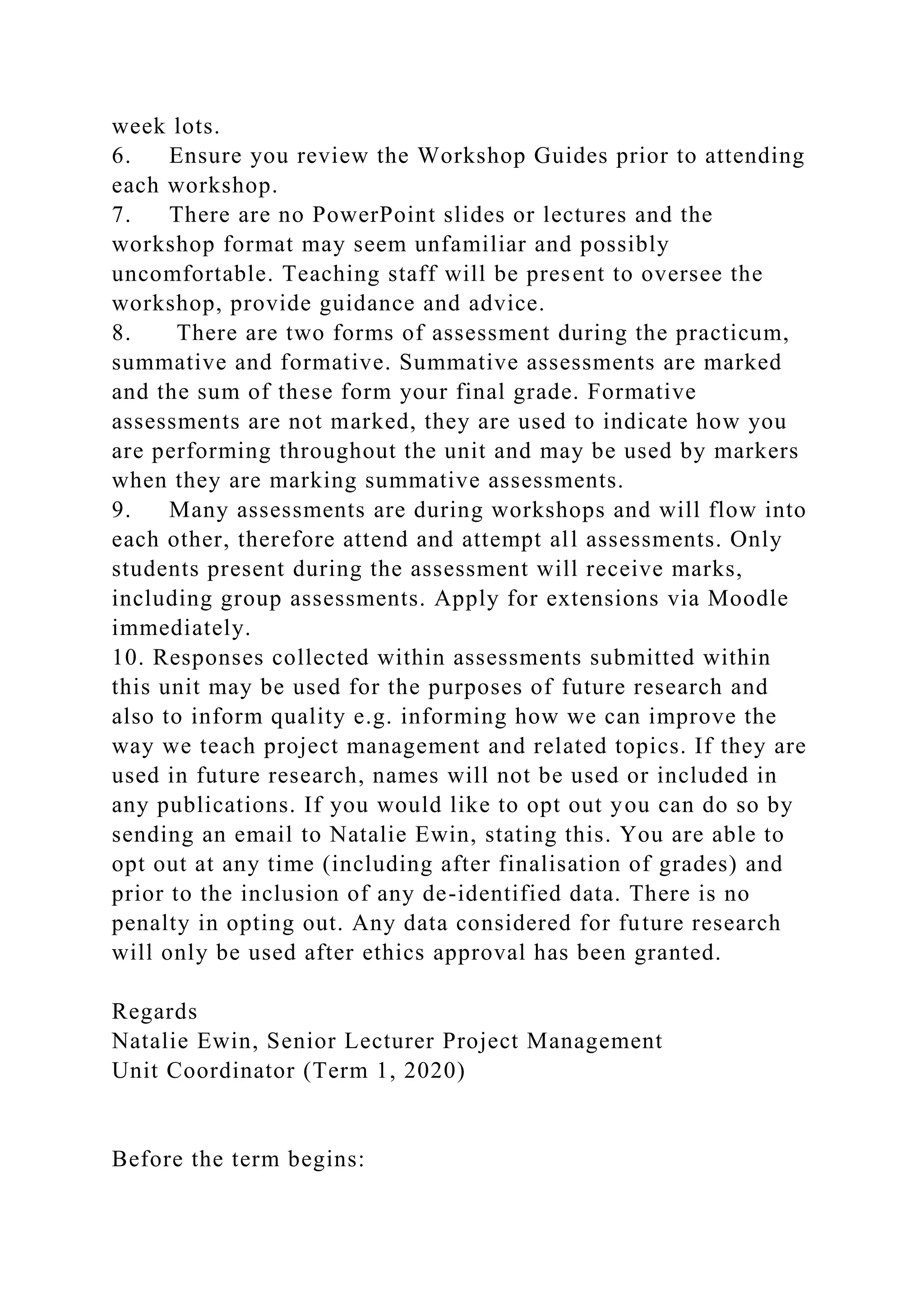 week lots.
6. Ensure you review the Workshop Guides prior to attending
each workshop.
7. There are no PowerPoint slides or lectures and the
workshop format may seem unfamiliar and possibly
uncomfortable. Teaching staff will be present to oversee the
workshop, provide guidance and advice.
8. There are two forms of assessment during the practicum,
summative and formative. Summative assessments are marked
and the sum of these form your final grade. Formative
assessments are not marked, they are used to indicate how you
are performing throughout the unit and may be used by markers
when they are marking summative assessments.
9. Many assessments are during workshops and will flow into
each other, therefore attend and attempt all assessments. Only
students present during the assessment will receive marks,
including group assessments. Apply for extensions via Moodle
immediately.
10. Responses collected within assessments submitted within
this unit may be used for the purposes of future research and
also to inform quality e.g. informing how we can improve the
way we teach project management and related topics. If they are
used in future research, names will not be used or included in
any publications. If you would like to opt out you can do so by
sending an email to Natalie Ewin, stating this. You are able to
opt out at any time (including after finalisation of grades) and
prior to the inclusion of any de-identified data. There is no
penalty in opting out. Any data considered for future research
will only be used after ethics approval has been granted.
Regards
Natalie Ewin, Senior Lecturer Project Management
Unit Coordinator (Term 1, 2020)
Before the term begins:
 