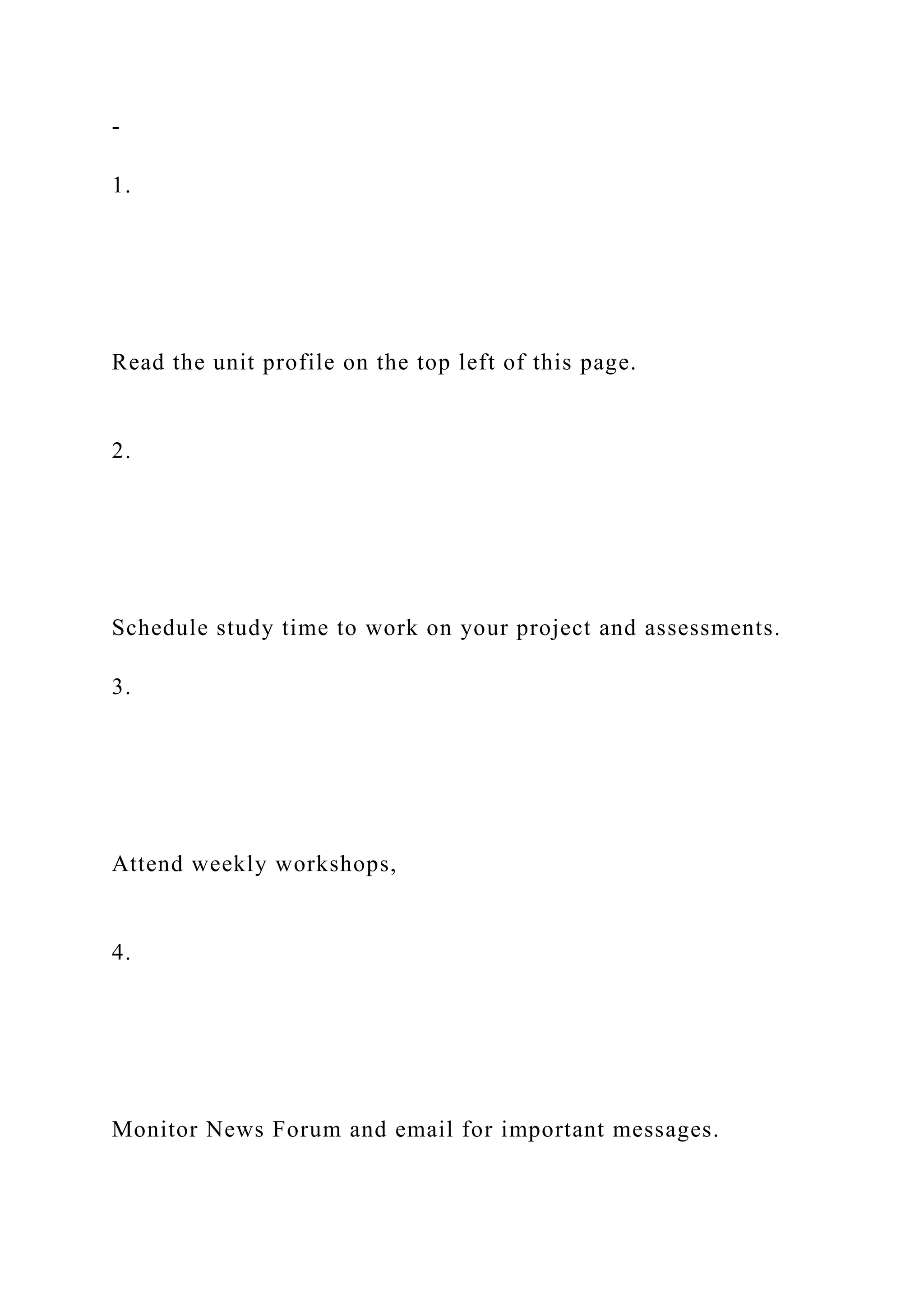 -
1.
Read the unit profile on the top left of this page.
2.
Schedule study time to work on your project and assessments.
3.
Attend weekly workshops,
4.
Monitor News Forum and email for important messages.
 