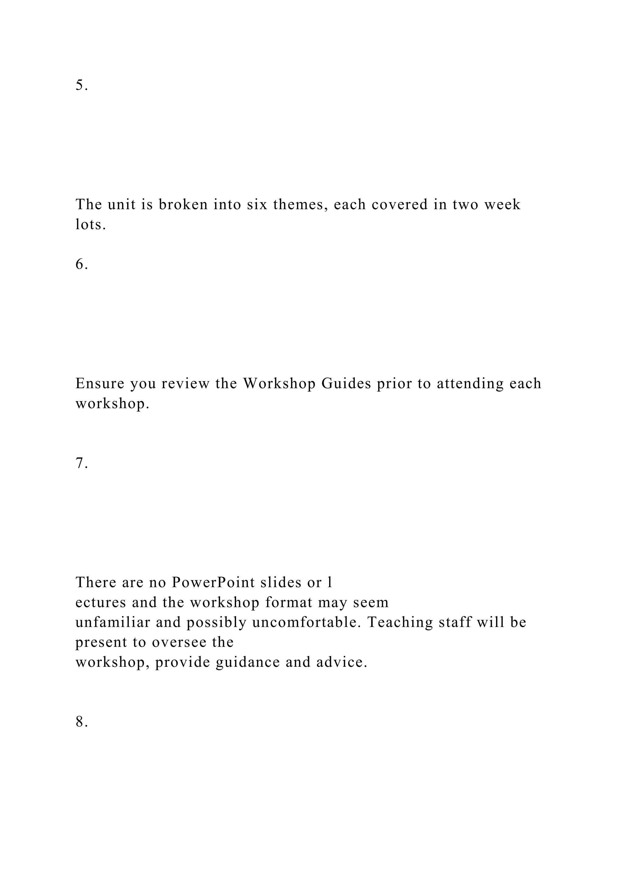 5.
The unit is broken into six themes, each covered in two week
lots.
6.
Ensure you review the Workshop Guides prior to attending each
workshop.
7.
There are no PowerPoint slides or l
ectures and the workshop format may seem
unfamiliar and possibly uncomfortable. Teaching staff will be
present to oversee the
workshop, provide guidance and advice.
8.
 