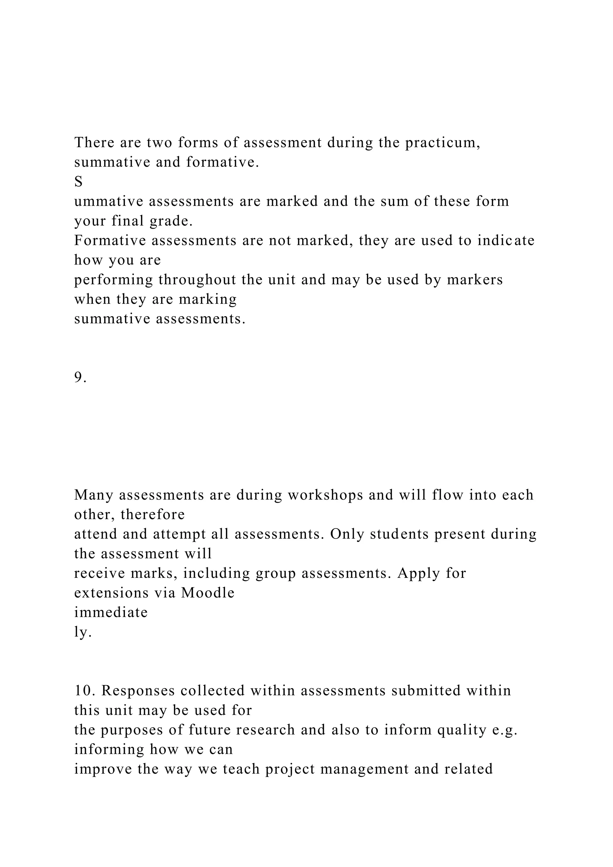There are two forms of assessment during the practicum,
summative and formative.
S
ummative assessments are marked and the sum of these form
your final grade.
Formative assessments are not marked, they are used to indicate
how you are
performing throughout the unit and may be used by markers
when they are marking
summative assessments.
9.
Many assessments are during workshops and will flow into each
other, therefore
attend and attempt all assessments. Only students present during
the assessment will
receive marks, including group assessments. Apply for
extensions via Moodle
immediate
ly.
10. Responses collected within assessments submitted within
this unit may be used for
the purposes of future research and also to inform quality e.g.
informing how we can
improve the way we teach project management and related
 