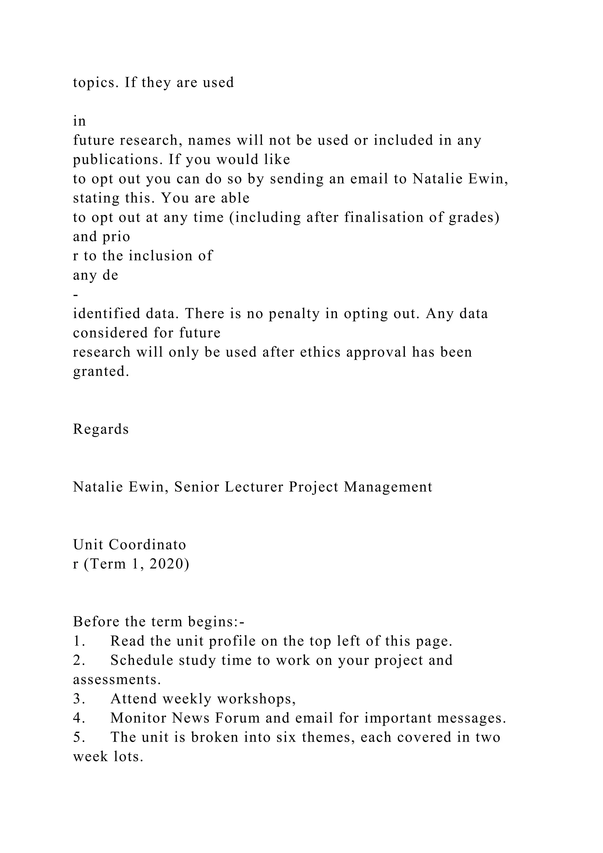 topics. If they are used
in
future research, names will not be used or included in any
publications. If you would like
to opt out you can do so by sending an email to Natalie Ewin,
stating this. You are able
to opt out at any time (including after finalisation of grades)
and prio
r to the inclusion of
any de
-
identified data. There is no penalty in opting out. Any data
considered for future
research will only be used after ethics approval has been
granted.
Regards
Natalie Ewin, Senior Lecturer Project Management
Unit Coordinato
r (Term 1, 2020)
Before the term begins:-
1. Read the unit profile on the top left of this page.
2. Schedule study time to work on your project and
assessments.
3. Attend weekly workshops,
4. Monitor News Forum and email for important messages.
5. The unit is broken into six themes, each covered in two
week lots.
 