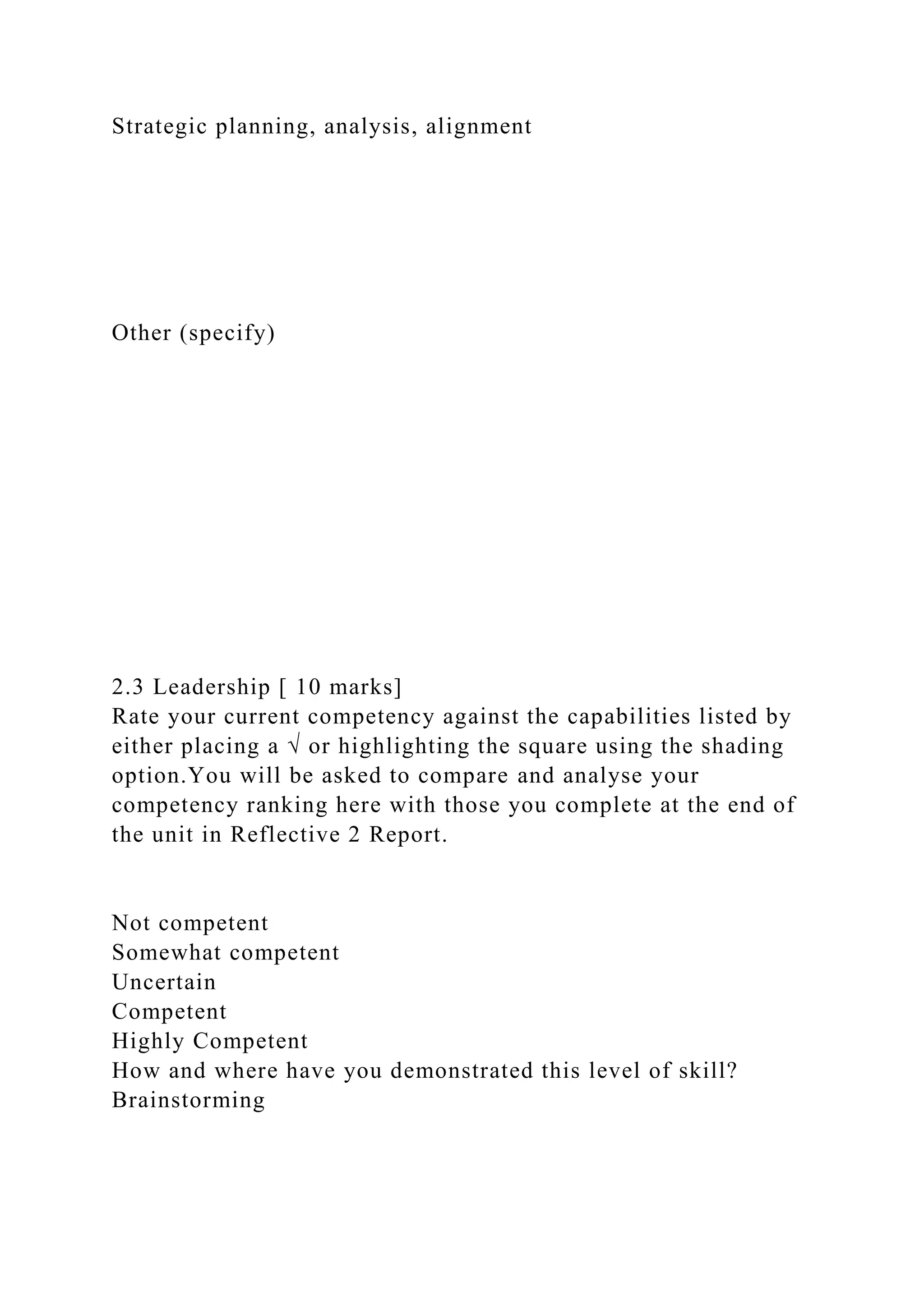 Strategic planning, analysis, alignment
Other (specify)
2.3 Leadership [ 10 marks]
Rate your current competency against the capabilities listed by
either placing a √ or highlighting the square using the shading
option.You will be asked to compare and analyse your
competency ranking here with those you complete at the end of
the unit in Reflective 2 Report.
Not competent
Somewhat competent
Uncertain
Competent
Highly Competent
How and where have you demonstrated this level of skill?
Brainstorming
 