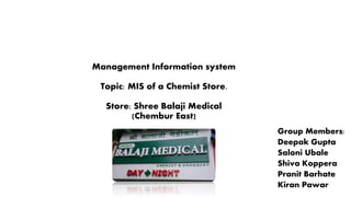 Management Information system
Topic: MIS of a Chemist Store.
Store: Shree Balaji Medical
(Chembur East)
Group Members:
Deepak Gupta
Saloni Ubale
Shiva Koppera
Pranit Barhate
Kiran Pawar
 