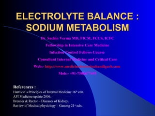 ELECTROLYTE BALANCE :
   SODIUM METABOLISM
                    Dr. Sachin Verma MD, FICM, FCCS, ICFC
                       Fellowship in Intensive Care Medicine
                          Infection Control Fellows Course
                  Consultant Internal Medicine and Critical Care
               Web:- http://www.medicinedoctorinchandigarh.com
                                 Mob:- +91-7508677495


References :
Harrison’s Principles of Internal Medicine 16th edn.
API Medicine update 2006.
Brenner & Rector – Diseases of Kidney.
Review of Medical physiology – Ganong 21st edn.
 