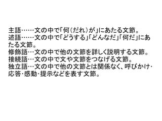 主語……文の中で「何（だれ）が」にあたる文節。
述語……文の中で「どうする」「どんなだ」「何だ」にあ
たる文節。
修飾語…文の中で他の文節を詳しく説明する文節。
接続語…文の中で文や文節をつなげる文節。
独立語…文の中で他の文節とは関係なく、呼びかけ･
応答･感動･提示などを表す文節。
 