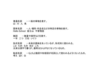 普通名詞 …一般の事物を表す。
山　川　人　鳥
　
固有名詞 …人･場所･作品名などの特定の事物を表す。
Hello School　富士山　平家物語
　
数詞 …数量や順序などを表す。
一年　二つ　三位　いくつ
　
形式名詞 …本来の意味を失っているが、形式的に使われる。
こと　ため　もの　ほど　ころ
元来は漢字で書くが、通常はひらがなになっているもの。
　
転成名詞 …もともと動詞や形容詞が名詞として使われるようになったもの。
考え　近く　白
 
