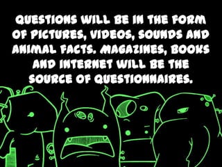 Questions will be in the form
of pictures, videos, sounds and
animal facts. Magazines, books
    and internet will be the
   source of questionnaires.
 