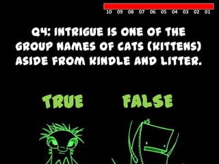 10 09 08 07 06 05 04 03 02 01



   Q4: Intrigue is one of the
group names of cats (kittens)
aside from kindle and litter.


    TRUE          FALSE
 