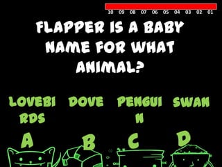 10 09 08 07 06 05 04 03 02 01


     Flapper is a baby
      name for what
         animal?

lovebi dove pengui swan
 rds          n
 A        B        C            D
 