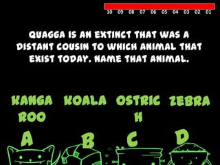 10 09 08 07 06 05 04 03 02 01



  Quagga is an extinct that was a
distant cousin to which animal that
   exist today. Name that animal.



kanga koala ostric zebra
 roo          h
 A          B         C            D
 