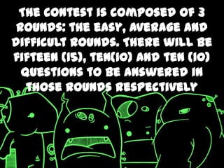 The contest is composed of 3
 rounds: the easy, average and
difficult rounds. There will be
fifteen (15), ten(10) and ten (10)
  questions to be answered in
   those rounds respectively
 