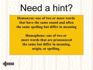 Need a hint?
Homonym: one of two or more words
that have the same sound and often
the same spelling but differ in meaning
Homophone: one of two or
more words that are pronounced
the same but differ in meaning,
origin, or spelling.
 