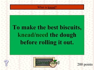 200 points
What is knead?
Gameboard
To make the best biscuits,
knead/need the dough
before rolling it out.
 