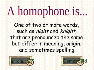 One of two or more words,
such as night and knight,
that are pronounced the same
but differ in meaning, origin,
and sometimes spelling.
Introduction Gameboard
 