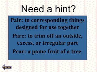Need a hint?
Pair: to corresponding things
designed for use together
Pare: to trim off an outside,
excess, or irregular part
Pear: a pome fruit of a tree
 