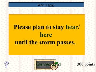 300 points
What is here?
Gameboard
Please plan to stay hear/
here
until the storm passes.
 