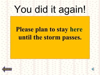 You did it again!
Please plan to stay here
until the storm passes.
 