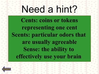 Need a hint?
Cents: coins or tokens
representing one cent
Scents: particular odors that
are usually agreeable
Sense: the ability to
effectively use your brain
 